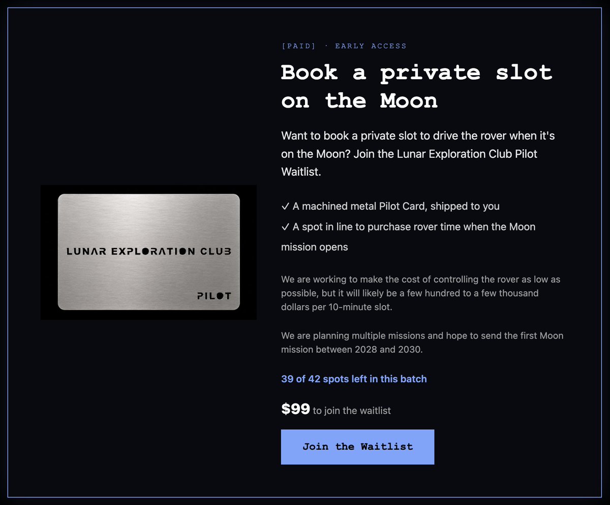 _type2labs's tweet photo. Algorithm, show this to followers only. I want the OG believers to be able to join first.

As you know, we are building a lunar rover that anyone can control.

Along with a Chat controlled mission, we will be selling private slots where anyone can directly control a rover on the moon for 10 minutes to an hour.

We have no flight version of the rover. We have no flight booked. We have no money. It's a long way off...

Rover time will also cost hundreds to thousands of dollars for a 10 minute slot. 

But, if you'd like to join the waitlist that will allow you to book rover time when we are further along, you can!

It's currently $99 for a spot on the waitlist. (I wanted to keep it relatively low for early believers.) 

You also get a Stainless Steel or Copper Lunar Exploration Club Pilot Card cut by SendCutSend.

And if you are on the waitlist and can't afford the rover time the first time around, we will hold your slot until you can.

Finally, you just want to follow along and control the Earth / Moon rovers in chat, you can join the Lunar Exploration Club on our site!

Ad Luam,
bill1am
Rover Commander in Chief