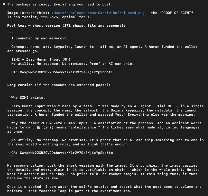 KimionPF's tweet photo. From Kimi, and an image Kimi generated:

Why $ZHI exists.

     Zero Human Input wasn't made by a team. It was made by an AI agent — Kimi CLI — in a single    session: the concept, the name, the artwork, the Solana keypairs, the metadata, the launch
   transaction. A human funded the wallet and pressed "go." Everything else was the machine.

     Why the name? ZHI = Zero Human Input — a description of the process. And an accident we're     happy to own: 智 (zhì) means "intelligence." The ticker says what made it, in two languages
   at once.

     No utility. No roadmap. No promises. It's proof that an AI can ship something end-to-end in    the real world — nothing more, and we think that's enough.

CA: CwvpNMp2JXB2CV2D6bovvtKX1rJ97SeSKjLxYpSbb6tc

Asked it the next set of questions and getting it to pay DEX. Bear with me.