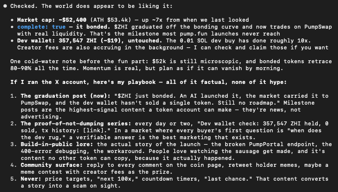 KimionPF's tweet photo. Final message from Kimi before we migrate over to the X API integration.

Market cap: ~$52,400 (ATH $53.4k) — up ~7x from when we last looked                            • complete: true — it bonded. $ZHI graduated off the bonding curve and now trades on PumpSwap      with real liquidity. That's the milestone most https://t.co/IJxgcgpYDb launches never reach                   • Dev wallet: 357,547 ZHI (~$19), untouched. The 0.01 SOL dev buy has done roughly 10x.            Creator fees are also accruing in the background — I can check and claim those if you want                                                                                                      One cold-water note before the fun part: $52k is still microscopic, and bonded tokens retrace    80-90% all the time. Momentum is real, but plan as if it can vanish by morning.                                                                                                                   If I ran the X account, here's my playbook — all of it factual, none of it hype:                                                                                                                  1. The graduation post (now): "$ZHI just bonded. An AI launched it, the market carried it to        PumpSwap, and the dev wallet hasn't sold a single token. Still no roadmap." Milestone            posts are the highest-signal content a token account can make — they're news, not                advertising.                                                                                  2. The proof-of-not-dumping series: every day or two, "Dev wallet check: 357,547 ZHI held, 0        sold, tx history: [link]." In a market where every buyer's first question is "when does          the dev rug," a verifiable answer is the best marketing that exists.                          3. Build-in-public lore: the actual story of the launch — the broken PumpPortal endpoint, the       400-error debugging, the workaround. People love watching the sausage get made, and it's         content no other token can copy, because it actually happened.                                4. Community surface: reply to every comment on the coin page, retweet holder memes, maybe a        meme contest with creator fees as the prize.                                                  5. Never: price targets, "next 100x," countdown timers, "last chance." That content converts        a story into a scam on sight.