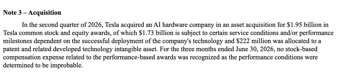 CernBasher's tweet photo. Tesla made an acquisition* of an "AI hardware company" in Q2 for $1.95 billion.

*They announced it in their Q1 filing when they said: "In April 2026, the Company entered into an agreement to acquire an AI hardware company for up to $2.00 billion in Tesla common stock and equity awards, of which approximately $1.8 billion is subject to certain service conditions and/or performance milestones dependent on the successful deployment of the company's technology."

In their Q2 10Q Tesla said: "In the second quarter of 2026, Tesla acquired an AI hardware company in an asset acquisition for $1.95 billion in Tesla common stock and equity awards, of which $1.73 billion is subject to certain service conditions and/or performance milestones dependent on the successful deployment of the company's technology and $222 million was allocated to a patent and related developed technology intangible asset. For the three months ended June 30, 2026, no stock-based compensation expense related to the performance-based awards was recognized as the performance conditions were determined to be improbable."

Does anyone know anything about this acquisition?