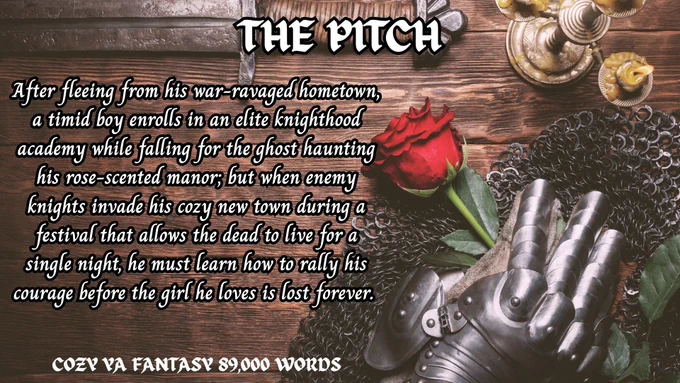 THE PITCH
COZY YA FANTASY 89,000 WORDS
After fleeing from his war-ravaged hometown, a timid boy enrolls in an elite knighthood academy while falling for the ghost haunting his rose-scented manor; but when enemy knights invade his cozy new town during a festival that allows the dead to live for a single night, he must learn how to rally his courage before the girl he loves is lost forever.