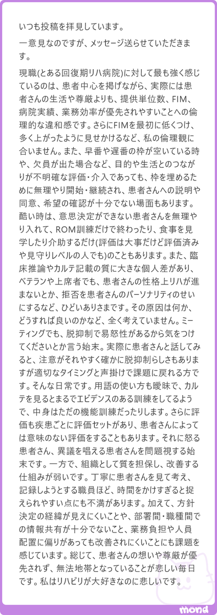 harimotogene's tweet photo. では、さっさと出世して、ご自身で組織を変えてください(´・ω・｀)

少し乱暴に聞こえるかもしれませんが、結局のところ、それがいちばん誠実な答えです。組織の問題をこれだけ具体的に認識し、改善の必要性まで感じているのであれば、評論家の席に座り続けるより、責任と権限を持つ立場を目指したほうがいい。

ただ、読んでいて気になったのは、問題のフェーズがかなり混ざっていることです。患者さんへの説明や同意が不十分ならコンプライアンスの問題です。目的の曖昧な介入や評価の形骸化は、サービス設計や専門職としてのクオリティの問題です。欠員時に無理やり枠を埋めるのは運用と経営判断の問題です。脱抑制的な言動は個人の振る舞いであり、部署間の情報共有不足は組織設計の問題です。

全部まとめて「患者中心ではない」と括ると、怒りは伝わりますが、改善案はぼやけます。カレーが辛い、皿が汚い、店員が無愛想、家賃が高いを、全部「この店はダメ」と言っているようなものです。それでは、誰が何を直すのか決まりません。

また、「自分の倫理観に合わない」という感覚は大切ですが、それだけでは組織は動きません。事実なのか、頻度はどれくらいか、誰にどのような不利益が生じているのか、改善したら何がどう良くなるのか。そこまで言語化して、はじめて個人の違和感が組織の課題になります。

そして、よいところや、すでにできているところはどこでしょうか。丁寧に患者さんを見ている職員は、本当に一人もいないのでしょうか。機能している仕組みや改善の芽はないのでしょうか。

足りないものを数えることは、失礼ながら誰にでもできます。しかし、今ある資源や強みを見つけ、何を残し、何を変えるかを整理するには、もう一段高い視座が要ります。

組織を変える人は、怒りの大きさではなく、論点を分け、優先順位をつけ、人を動かせる人です。そこまで見えているなら、ぜひ上に行ってください。上に行くと、今度は「なぜすぐ変えないのか」と下から言われます。

組織とは、なかなか味わい深い地獄です(´・ω・｀)