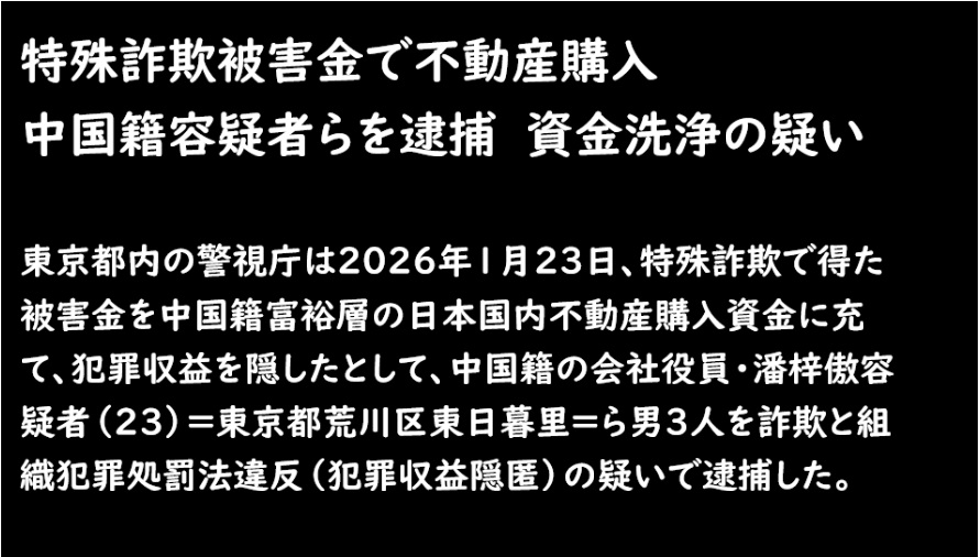 qsfkbwIhuWLhnjI's tweet photo. 特殊詐欺被害金で不動産購入　
中国籍容疑者らを逮捕　資金洗浄の疑い

■東京都内の警視庁は2026年1月23日、特殊詐欺で得た被害金を中国籍富裕層の日本国内不動産購入資金に充て、犯罪収益を隠したとして、中国籍の会社役員・潘梓傲容疑者（23）＝東京都荒川区東日暮里＝ら男3人を詐欺と組織犯罪処罰法違反（犯罪収益隠匿）の疑いで逮捕した。

警視庁は同日、中国籍の女性3人も同容疑などで逮捕。
特殊詐欺の「裏側」で、国際的な資金洗浄（マネーロンダリング）の実態が浮かび上がった。

■捜査関係者によると、潘容疑者らは共謀し、2023年11月ごろ、奈良市に住む80代男性に「パソコンがウイルスに感染した。安全な口座に移してください」と偽って電話。

男性は指定口座に約999万円を振り込み、被害に遭った。このうち約243万円が、東京都荒川区東日暮里の戸建て住宅購入代金の一部として不動産会社に送金された疑いがある。

送金時には中国人購入者になりすまし、犯罪収益を「合法的な不動産投資」に偽装したとみられる。

■警視庁によると、潘容疑者らは中国籍の会社役員として在日し、表向きはビジネス活動を装っていた。

被害金を中国側から日本に送金し、不動産を取得後、中国元で代金を回収する「ルート」を構築していた可能性が高い。中国人富裕層が日本不動産を好む傾向を悪用した手口で、警視庁は「特殊詐欺の被害金を不動産という『安全資産』に転換する新たなマネロン手法」と分析している。

■別件で逮捕された中国籍女性3人（36歳会社役員、37歳職業不詳、33歳会社員）も、同様のグループに関与した疑いが持たれている。

女性らは被害金の送金手続きや名義貸与などに携わっていたとされ、警視庁は組織的な犯罪ネットワークの解明を進めている。

■この事件は、近年増加傾向にある特殊詐欺の「出口」として、国際的な資金洗浄の実態を浮き彫りにした。

警察庁の統計では、来日外国人による詐欺犯の検挙件数で中国籍が目立つケースが多く、ベトナム籍中心の窃盗とは異なる特徴を示している。

在留中国人人口の増加に伴い、こうした知能犯が問題視されている。関係者によると、被害を受けた高齢者は「警察官を名乗る声に疑いを持たなかった」と話しており、典型的な特殊詐欺の手口だった。

警視庁は「高齢者だけでなく、家族ぐるみで注意を」と呼びかけている。

■一方、中国側では日本での中国人犯罪をめぐる報道に敏感で、外交的な摩擦を生むケースもある。

しかし本件は、日本在住の中国籍者による日本人被害が中心で、警視庁は「国籍を問わず、犯罪は厳正に対処する」と強調した。

今回の逮捕により、少なくとも数千万円規模の特殊詐欺被害金が不動産購入に流用された疑いが浮上。

警視庁はさらに、潘容疑者らの周辺を捜査し、他の被害事件との関連を調べている。

東京地検は今後、起訴に向けた審理を進める方針だ。日本では高齢化社会を背景に特殊詐欺が社会問題化しており、2025年も被害総額は数百億円規模に上る。国際的な犯罪組織が日本を「マネロン先」として狙う中、警察は金融機関や不動産業者への注意喚起を強化している。