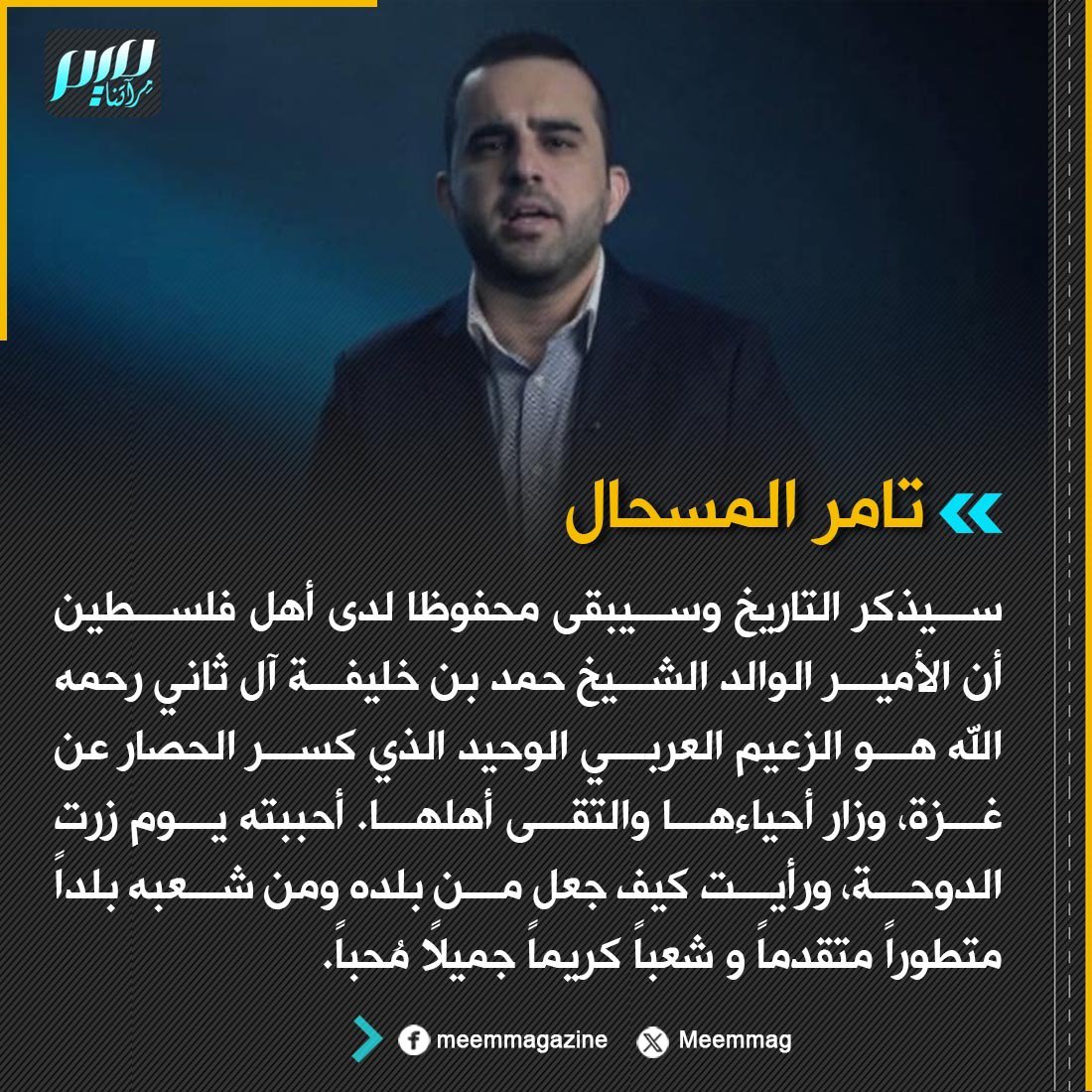 Meemmag's tweet photo. تامر المسحال: سيذكر التاريخ وسيبقى محفوظا لدى أهل فلسطين أن الأمير الوالد الشيخ حمد بن خليفة آل ثاني رحمه الله هو الزعيم العربي الوحيد الذي كسر الحصار عن غزة، وزار أحياءها والتقى أهلها. أحببته يوم زرت الدوحة، ورأيت كيف جعل من بلده ومن شعبه بلداً متطوراً متقدماً و شعباً كريماً جميلاً مُحباً.