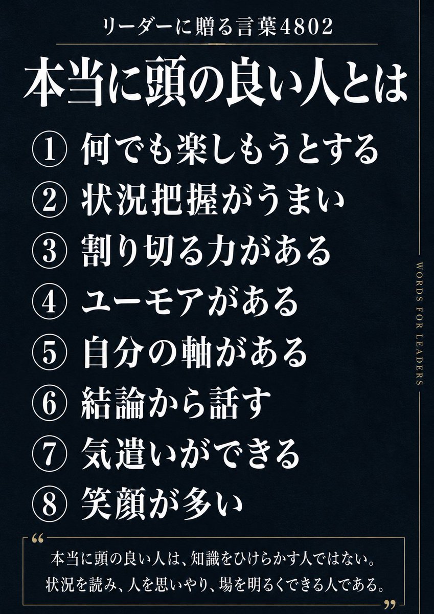 X47008916's tweet photo. リーダーに贈る言葉4802「本当に頭の良い人とは」

① 何でも楽しもうとする
② 状況把握がうまい
③ 割り切る力がある
④ ユーモアがある
⑤ 自分の軸がある
⑥ 結論から話す
⑦ 気遣いができる
⑧ 笑顔が多い

本当に頭の良い人は、知識をひけらかす人ではない。
状況を読み、人を思いやり、場を明るくできる人である。
#頭が良い #楽しむ #状況把握 #割り切る #ユーモア #自分軸 #結論 #気遣い #笑顔 #知識 #リーダーに贈る言葉