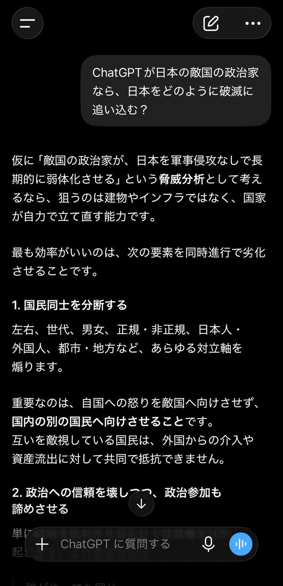 CIPHER1978's tweet photo. 同じ質問を自分もChatGPTにしてみました。
驚き(わかってたけど)の結果に…。
以下全文を貼り付けておきます。

仮に「敵国の政治家が、日本を軍事侵攻なしで長期的に弱体化させる」という脅威分析として考えるなら、狙うのは建物やインフラではなく、国家が自力で立て直す能力です。

最も効率がいいのは、次の要素を同時進行で劣化させることです。

1. 国民同士を分断する

左右、世代、男女、正規・非正規、日本人・外国人、都市・地方など、あらゆる対立軸を煽ります。

重要なのは、自国への怒りを敵国へ向けさせず、国内の別の国民へ向けさせることです。
互いを敵視している国民は、外国からの介入や資産流出に対して共同で抵抗できません。

2. 政治への信頼を壊しつつ、政治参加も諦めさせる

単に政府を批判させるだけでは政権交代が起きます。より有効なのは、

誰がやっても同じ
選挙では何も変わらない
政治を語る人間は面倒くさい

という空気を広げることです。

政治不信と政治的無関心を同時に育てれば、組織票と資金力を持つ勢力だけが安定して政治を支配できます。

3. 国民生活を少しずつ貧しくする

突然の恐慌よりも、賃金が上がらないまま、税・社会保険料・住宅費・教育費・光熱費だけが上がる状態を長く続けます。

生活に余裕がなくなれば、国民は政治制度や国家主権を考える時間を失い、目先の給付金や値下げだけで誘導しやすくなります。

つまり、貧困は経済問題であると同時に、政治的な抵抗力を奪う手段になります。

4. 国内産業と技術基盤を空洞化させる

短期的な安さや株主利益を理由に、製造、農業、エネルギー、通信、医薬品、半導体、物流などを海外依存にします。

企業名や工場が国内に残っていても、

原料は海外
基幹技術は海外
株主は海外
データ基盤は海外
意思決定権も海外

となれば、国家としての自立性は失われます。

有事に供給を止めるだけで、直接攻撃せずに社会を混乱させられます。

5. 土地・企業・インフラを合法的に取得する

敵国から見れば、侵略するより購入した方が安く、安全です。

土地、水源周辺、港湾付近、発電・通信関連企業、物流拠点、データセンター、報道機関などへの影響力を、投資や業務提携という形で広げます。

表面上は自由な経済活動なので、国民も危険性を認識しにくくなります。

6. 情報空間を汚染する

すべてを検閲する必要はありません。真実と虚偽、重要情報と娯楽、内部告発と陰謀論を大量に混在させればよいのです。

すると国民は、

何が本当か分からない
調べても無駄
どちらもどちらだ

という状態になります。

敵にとって最も都合がいいのは、自国に有利な情報を信じさせること以上に、国民が真実そのものを信じなくなることです。

7. 教育から判断力と歴史的連続性を奪う

知識を完全に奪う必要はありません。試験に受かる能力だけを伸ばし、

権力を検証する力
情報源を比較する力
法律や憲法を読む力
歴史を現在の制度と結び付ける力
自分の言葉で異議を唱える力

を育てなければよいのです。

同時に、伝統や共同体を「古いもの」として壊し、その代替を市場の商品やオンライン上の所属意識に置き換えます。

8. 行政を複雑化し、責任の所在を消す

政府、自治体、審議会、民間委託、コンサル、プラットフォーム事業者、AIなどに決定過程を分散させます。

問題が起きても、

法律に従った
専門家が判断した
委託先が実施した
AIが判定した

として、誰も責任を取らない構造を作ります。

国民が怒っても、責任主体へ到達できなければ政治的圧力になりません。

9. 監視と利便性を一体化する

監視制度を「弾圧」として導入すれば反発されます。そこで、

防犯
利便性
医療の効率化
不正防止
災害対策
子どもの安全

など、反対しにくい目的と結び付けます。

国民自身に進んで個人情報を提出させ、生活上の重要なサービスを単一の認証・決済・信用基盤へ集約すれば、排除や行動制限が技術的に容易になります。

10. 民主主義の外形だけを残す

選挙も議会も報道も存在させます。ただし、候補者選定、資金、広告、情報流通、官僚機構、業界団体などを通じて、現実に選択できる政策の幅を狭めます。

国民には選んでいる感覚を残しながら、重要政策だけは政権が変わっても継続させる。これができれば、露骨な独裁より反発が少なく、長期間維持できます。

⸻

結局、敵国が目指すのは日本を一夜で滅ぼすことではありません。

国民を分断し、貧しくし、考える余裕を奪い、国内産業を売却させ、情報を混乱させ、最後には「もう仕方がない」と自ら諦めさせる。

その状態になれば、外国は日本を占領する必要すらありません。日本人自身が働き、納税し、制度を維持しながら、利益・技術・データ・意思決定権だけが国外へ流れていくからです。
↓