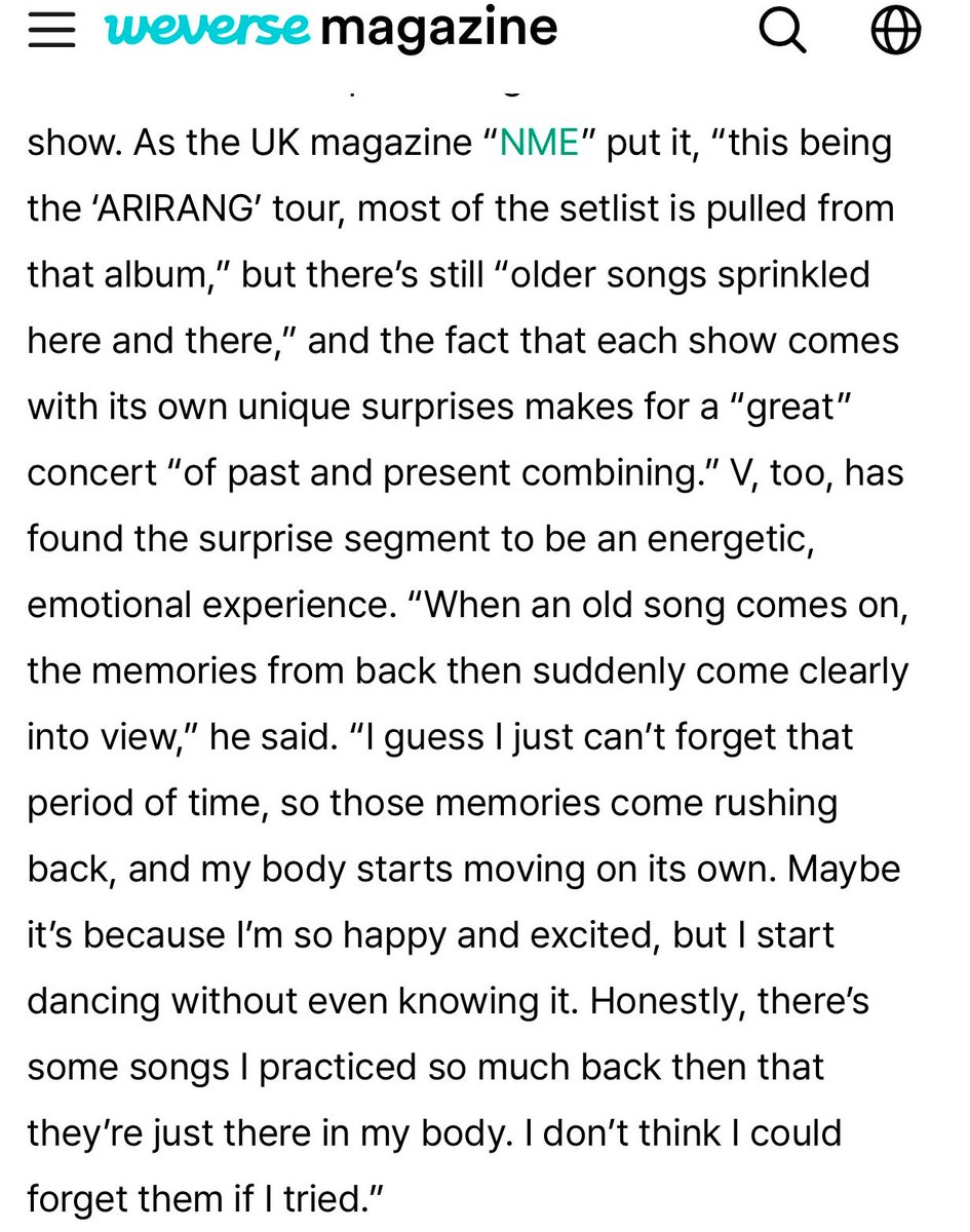 naver_taehyung's tweet photo. “When an old song comes on, the memories from back then suddenly come clearly into view,” he said. “I guess I just can’t forget that period of time, so those memories come rushing back, and my body starts moving on its own. Maybe it’s because I’m so happy and excited, but I start dancing without even knowing it. Honestly, there’s some songs I practiced so much back then that they’re just there in my body. I don’t think I could forget them if I tried.” 

- Taehyung for Weverse magazine on the surprise song segment for Arirang tour