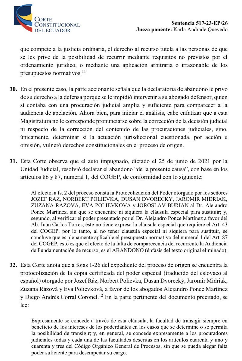 VeronicaLHM's tweet photo. 🔵Procuración judicial - excesivo formalismo y afectación a la defensa 

*️⃣ Alejandro Ponce, en calidad de procurador judicial de los señores Ráz, Polievka, Dvorecky, Midriak, Rázová, Polievková y Burian, presentó una demanda por contravención a la Ley de Defensa al Consumidor en contra de ECUFREECORP

*️⃣ La demandada había sido contratada para servicio turístico por USD 35.560,00 (recorrido en moto por varias partes del Ecuador).

*️⃣ La jueza declaró sin lugar la demanda. La parte accionante apeló.

*️⃣ Otra jueza de la Unidad Judicial convocó a audiencia de apelación y esta fue diferida.

*️⃣Luego, se convocó a una nueva audiencia. En esta, se declaró el abandono de la causa.

*️⃣La Unidad Judicial declaró el abandono de la causa en razón de los artículos 43 y 87, numeral 1 del COGEP, debido a que:

i) el poder especial de delegación de procuración judicial del abogado Juan Carlos Torres Jiménez (quien compareció a la audiencia de apelación en calidad de procurador judicial delegado de la parte accionante), el cual le fue otorgado por el Ab. Alejandro Ponce (procurador judicial de los accionantes), no contaba con la cláusula prevista en el Art. 43 del COGEP; y, 
 
ii) porque el poder otorgado por los accionantes al Ab. Alejandro Ponce no contaba con “la cláusula especial para sustituir”.

*️⃣Se negaron los recursos de aclaración y ampliación. 

*️⃣Alejandro Ponce, en calidad de procurador judicial de los accionantes, presentó acción extraordinaria de protección que ganó.

🔺¿Qué dijo la CC?

▶️La Corte señaló que de la copia certificada del poder especial otorgado por los señores Ráz, Polievka, Dvorecky, Midriak, Rázová, Polievková a favor de los abogados Alejandro Ponce y Diego Corral, se lee:

“Expresamente se concede a través de esta cláusula, la facultad de transigir siempre en beneficio de los intereses de los poderdantes en los casos que se determine o se permita la posibilidad de transigir; y, en general, se concede expresamente a los procuradores judiciales todas y cada una de las facultades descritas en los artículos cuarenta y uno y cuarenta y tres del Código Orgánico General de Procesos, sin que se pueda alegar falta de poder suficiente para desempeñar su cargo”.

▶️También, se observa la protocolización de la copia autenticada del poder especial otorgado por Burian a favor de los abogados Alejandro Ponce y Diego Corral, en cuya parte pertinente se lee:

“De manera expresa incorporo todas las normas relativas a los mandatos constantes en el Código Orgánico General de Procesos COGEP”.

▶️ Además, consta la sustitución de poder otorgada por Alejandro Ponce, en calidad de apoderado de los señores Ráz, Polievka, Dvorecký, Midriak, Rázová y Polievková, a favor del abogado Juan Carlos Torres, respecto del poder especial de procuración judicial referido anteriormente.

▶️La CC dijo que la interpretación efectuada por la Unidad Judicial no consideró de forma integral las referencias expresas al COGEP y a los mandatos particulares para los procuradores judiciales que prevé este cuerpo normativo, entre los cuales se encuentran los del Art. 43 del COGEP, el cual contempla la facultad de sustituir la procuración judicial a otro profesional del derecho.

▶️En consecuencia, la Unidad Judicial realizó una interpretación restrictiva y formalista del texto de las procuraciones judiciales originarias, que impidió que el abogado designado pueda participar en la audiencia en representación de sus poderdantes. 

▶️Con ello, la judicatura generó un daño grave en el ejercicio de los derechos a la defensa y a recurrir de los accionantes. 

▶️La actuación de la jueza resultó contraria al principio pro actione, lo cual generó un obstáculo irrazonable para que el órgano judicial superior, por medio de la apelación, revise la decisión adoptada en primera instancia. 

Sentencia No. 517-23-EP/26