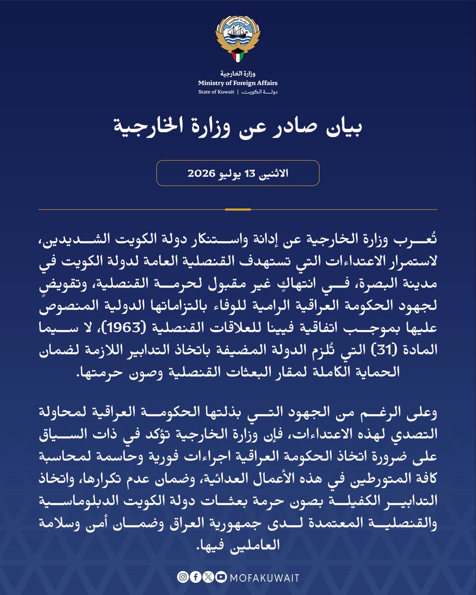 MOFAKuwait's tweet photo. بيان صادر عن وزارة الخارجية
الاثنين 13 يوليو 2026

تُعرب وزارة الخارجية عن إدانة واستنكار دولة الكويت الشديدين، لاستمرار الاعتداءات التي تستهدف القنصلية العامة لدولة الكويت في مدينة البصرة، في انتهاكٍ غير مقبول لحرمة القنصلية، وتقويضٍ لجهود الحكومة العراقية الرامية للوفاء بالتزاماتها الدولية المنصوص عليها بموجب اتفاقية فيينا للعلاقات القنصلية (1963)، لا سيما المادة (31) التي تُلزم الدولة المضيفة باتخاذ التدابير اللازمة لضمان الحماية الكاملة لمقار البعثات القنصلية وصون حرمتها.
 
وعلى الرغم من الجهود التي بذلتها الحكومة العراقية لمحاولة التصدي لهذه الاعتداءات، فإن وزارة الخارجية تؤكد في ذات السياق على ضرورة اتخاذ الحكومة العراقية إجراءات فورية وحاسمة لمحاسبة كافة المتورطين في هذه الأعمال العدائية، وضمان عدم تكرارها، واتخاذ التدابير الكفيلة بصون حرمة بعثات دولة الكويت الدبلوماسية والقنصلية المعتمدة لدى جمهورية العراق وضمان أمن وسلامة العاملين فيها.