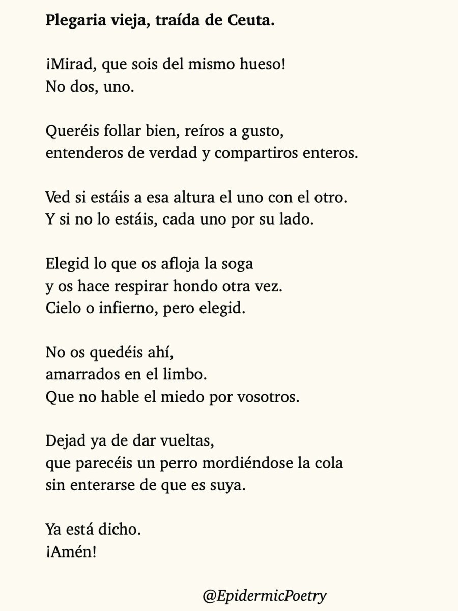 EpidermicPoetry's tweet photo. Plegaria vieja, traída de Ceuta.

¡Mirad, que sois del mismo hueso!
No dos, uno.

Queréis follar bien, reíros a gusto, 
entenderos de verdad, compartiros enteros.

Dejad ya de dar vueltas, 
que parecéis un perro mordiéndose la cola 
sin enterarse de que es suya.

¡Ya está dicho! https://t.co/vPUu9L8QIx