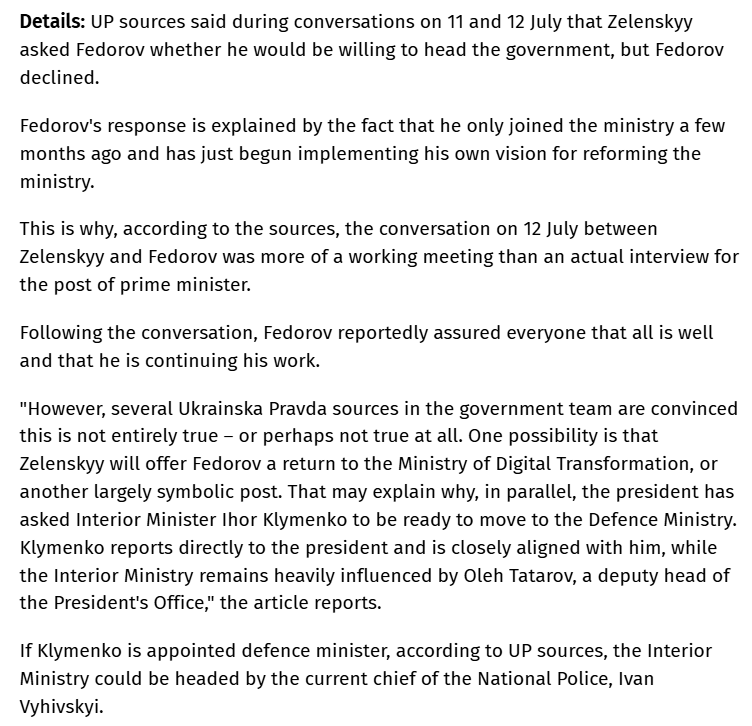 RALee85's tweet photo. "Ukrainian President Volodymyr Zelenskyy is considering removing Mykhailo Fedorov from the post of defence minister, and the role could instead be offered to Interior Minister Ihor Klymenko, sources in the government team have told Ukrainska Pravda...

UP sources said during conversations on 11 and 12 July that Zelenskyy asked Fedorov whether he would be willing to head the government, but Fedorov declined.

Fedorov's response is explained by the fact that he only joined the ministry a few months ago and has just begun implementing his own vision for reforming the ministry...

Following the conversation, Fedorov reportedly assured everyone that all is well and that he is continuing his work.

"However, several Ukrainska Pravda sources in the government team are convinced this is not entirely true – or perhaps not true at all."
https://t.co/fUiIsxm2Jk
