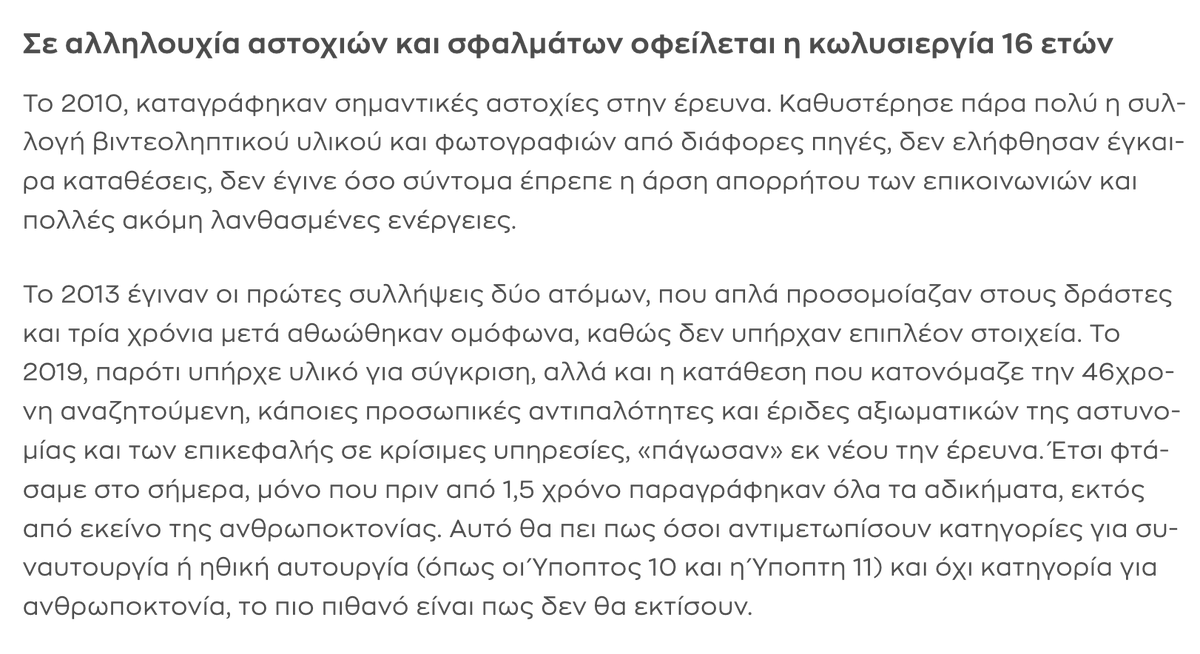 ThanosTzimeros's tweet photo. Αντιγράφω από τον ΣΚΑΪ: "Το 2019, παρότι υπήρχε υλικό για σύγκριση, αλλά και η κατάθεση που κατονόμαζε την 46χρονη αναζητούμενη, κάποιες προσωπικές αντιπαλότητες και έριδες αξιωματικών της αστυνομίας και των επικεφαλής σε κρίσιμες υπηρεσίες, «πάγωσαν» εκ νέου την έρευνα." 
Είμαστε με τα καλά μας; Είναι δυνατόν; Και δεν έχει ασχοληθεί εισαγγελέας ακόμη για να βρει ποιες ήταν αυτές οι προσωπικές αντιπαλότητες και έριδες αξιωματικών της αστυνομίας και των επικεφαλής σε κρίσιμες υπηρεσίες; Ποιοι ήταν αυτοί που αποφάσισαν ότι η προσωπική τους στρατηγική και η καριέρα προηγείται της εθνικής ασφάλειας; Και πώς «πάγωσε» η έρευνα; Με ποιανού απόφαση; Ανώτερός τους δεν υπήρχε; Υπουργός δεν υπήρχε; Πρωθυπουργός δεν υπήρχε;
Και βέβαια πάγωσαν την έρευνα τόσο όσο χρειάζεται για να περάσουν 15 χρόνια και να παραγραφούν τα αδικήματα των συνεργών. Τυχαίο; Δεν νομίζω. Ελπίζω να μάθουμε ποιανών πλούσιων οικογενειών ήταν αυτοί οι ημιπιτσιρικάδες (30+ χρονών ήταν το 2010) και ποιες οι σχέσεις των οικογενειών τους με το πολιτικό σύστημα.
Κάθε φορά που λες "πιο κάτω δεν έχει", διαπιστώνεις ότι έκανες λάθος. Έχει πάτο η ξεφτίλα αυτού του κωλοχανείου που υποδύεται το κράτος; @PrimeministerGR @AdonisGeorgiadi