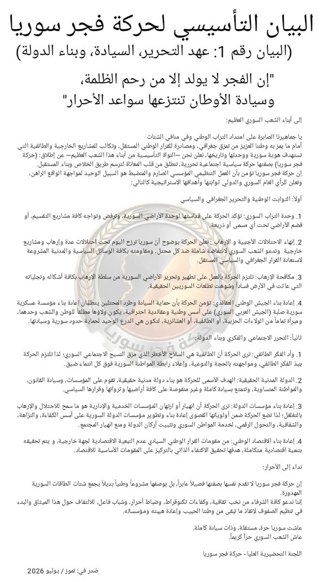 SyrianDawn1's tweet photo. البيان التأسيسي لحركة فجر سوريا

(البيان رقم 1: عهد التحرير، السيادة، وبناء الدولة)

"إن الفجر لا يولد إلا من رحم الظلمة، وسيادة الأوطان تنتزعها سواعد الأحرار"

إلى أبناء الشعب السوري العظيم: 

يا جماهيرنا الصابرة على امتداد التراب الوطني وفي منافي الشتات
أمام ما يمرّ به وطننا العزيز من تمزق جغرافي، ومصادرة للقرار الوطني المستقل، وتكالب للمشاريع الخارجية والطائفية التي تستهدف هوية سورية ووحدتها وتاريخها، نعلن نحن —النواة التأسيسية من أبناء هذا الشعب العظيم— عن إطلاق: (حركة فجر سوريا) بصفتها حركة سياسية اجتماعية تحررية، تنطلق من قلب المعاناة لترسم طريق الخلاص وبناء المستقبل.
إن حركة فجر سوريا تؤمن بأن العمل التنظيمي المؤسسي الصارم والمنضبط هو السبيل الوحيد لمواجهة الواقع الراهن، وتعلن للرأي العام السوري والدولي ثوابتها وأهدافها الاستراتيجية كالتالي:

أولاً: الثوابت الوطنية والتحرير الجغرافي والسياسي

1. وحدة التراب السوري: تؤكد الحركة على قداستها لوحدة الأراضي السورية، وترفض وتواجه كافة مشاريع التقسيم، أو قضم الأراضي تحت أي مسمى أو ذريعة.

2. إنهاء الاحتلالات الأجنبية و الإرهاب : تعلن الحركة بوضوح أنّ سوريا ترزح اليوم تحت احتلالات عدة وإرهاب ومشاريع خارجية  وتدعو الشعب السوري لانتفاضة شاملة ضدّ كل محتل، ومقاومته بكافة الوسائل السياسية والمدنية المشروعة لاستعادة القرار الجغرافي والسياسي المستقل.

3. مكافحة الإرهاب: تلتزم الحركة بالعمل على تطهير وتحرير الأراضي السورية من سلطة الإرهاب بكافة أشكاله وتجلياته التي عاثت في الأرض فساداً وشوهت تطلعات السوريين الحقيقية.

4. إعادة بناء الجيش الوطني العقائدي: تؤمن الحركة بأن حماية السيادة وطرد المحتلين يتطلبان إعادة بناء مؤسسة عسكرية سورية صلبة (الجيش العربي السوري) على أسس وطنية وعقائدية احترافية، يكون ولاؤها مطلقاً للوطن والشعب وحدهما، ومبرأة تماماً من الولاءات الحزبية، أو الطائفية، أو العشائرية، لتكون هي الدرع الوحيد لحماية حدود سورية وسيادتها.

ثانياً: التحرر الاجتماعي والفكري وبناء الدولة: 

1. وأد الفكر الطائفي: ترى الحركة أنّ الطائفية هي السلاح الأخطر الذي مزق النسيج الاجتماعي السوري؛ لذا تلتزم الحركة بنبذ الفكر الطائفي، ومواجهته بالحجة والتوعية، وإعلاء رابطة المواطنة السورية فوق كل انتماء ضيق.

2. الدولة المدنية الحقيقية: الهدف الأسمى للحركة هو بناء دولة مدنية حقيقية، تقوم على المؤسسات، وسيادة القانون، والمواطنة المتساوية، وتتمتع بسيادة كاملة وغير منقوصة على كافة أراضيها وثرواتها وقرارها السياسي.

3. إعادة بناء مؤسسات الدولة: ترى الحركة أن انهيار أو ارتهان المؤسسات الخدمية والإدارية هو ما سمح للاحتلال والإرهاب بالتغلغل؛ لذا تضع الحركة ضمن أولوياتها القصوى إعادة بناء وتطوير مؤسسات الدولة السورية على أسس الكفاءة، والنزاهة، والشفافية، والتحول الرقمي، لخدمة المواطن السوري وتثبيت أركان الدولة ومنع انهيار المجتمع.

4. إعادة بناء الاقتصاد الوطني: من مقومات القرار الوطني السيادي عدم التبعية الاقتصادية لجهة خارجية، و يتم تحقيقه بتنمية اقتصادية متكاملة، هدفها تحقيق الاكتفاء الذاتي بالتركيز على المقومات الأساسية للاقتصاد.

نداء إلى الأحرار:

إن حركة فجر سوريا لا تقدم نفسها بصفتها فصيلاً عابراً، بل بوصفها مشروعاً وطنياً بديلاً يجمع شتات الطاقات السورية المهدورة.
إننا ندعو كافة الشرفاء من نخب ثقافية، وكفاءات تكنوقراط، وضباط أحرار، وشباب فاعل، للالتفاف حول هذا الميثاق والبدء في تنظيم الصفوف لإنقاذ ما تبقى من وطننا الحبيب وإعادة هيبته ومؤسساته.

عاشت سوريا حرة، مستقلة، وذات سيادة كاملة.
عاش الشعب السوري حراً كريماً.

اللجنة التحضيرية العليا - حركة فجر سوريا

صُدر في: تموز / يوليو 2026