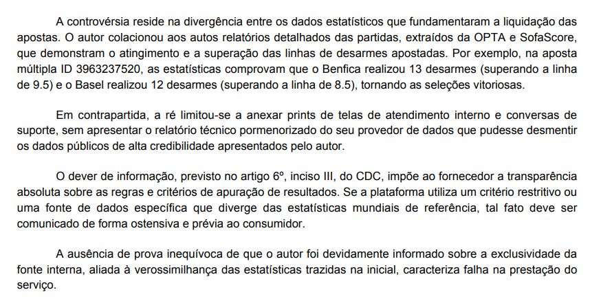 isadoractnv's tweet photo. Sobre o que eu estava comentando acerca dos parâmetros da OPTA...

Vejamos que, determinadas casas de apostas basicamente escolhem desconsiderar as métricas de provedores de referência quando o resultado não lhes favorece.

Em sentença recente, proferida pelo TJAM, o entendimento foi o de que as apostas em desarmes foram apuradas conforme os relatórios detalhados da OPTA e do SofaScore e que, comprovadamente, foram vitoriosas.  

No entanto, a contradição está justamente na informação (ou na falta dela) repassada ao usuário. Já que a casa de apostas alega que as decisões de liquidar os bilhetes como perdidos foram tomadas de acordo com um "provedor de dados próprio", o que, de acordo com a decisão, configura falha na prestação do serviço, pois não é razoável utilizar um critério restritivo sem que isso seja comunicado de forma ostensiva e prévia ao consumidor.  

Ou seja, a questão esbarra diretamente no descumprimento da oferta e na violação da boa-fé, resultando na condenação da plataforma ao pagamento dos prêmios retidos e de indenização por danos morais.