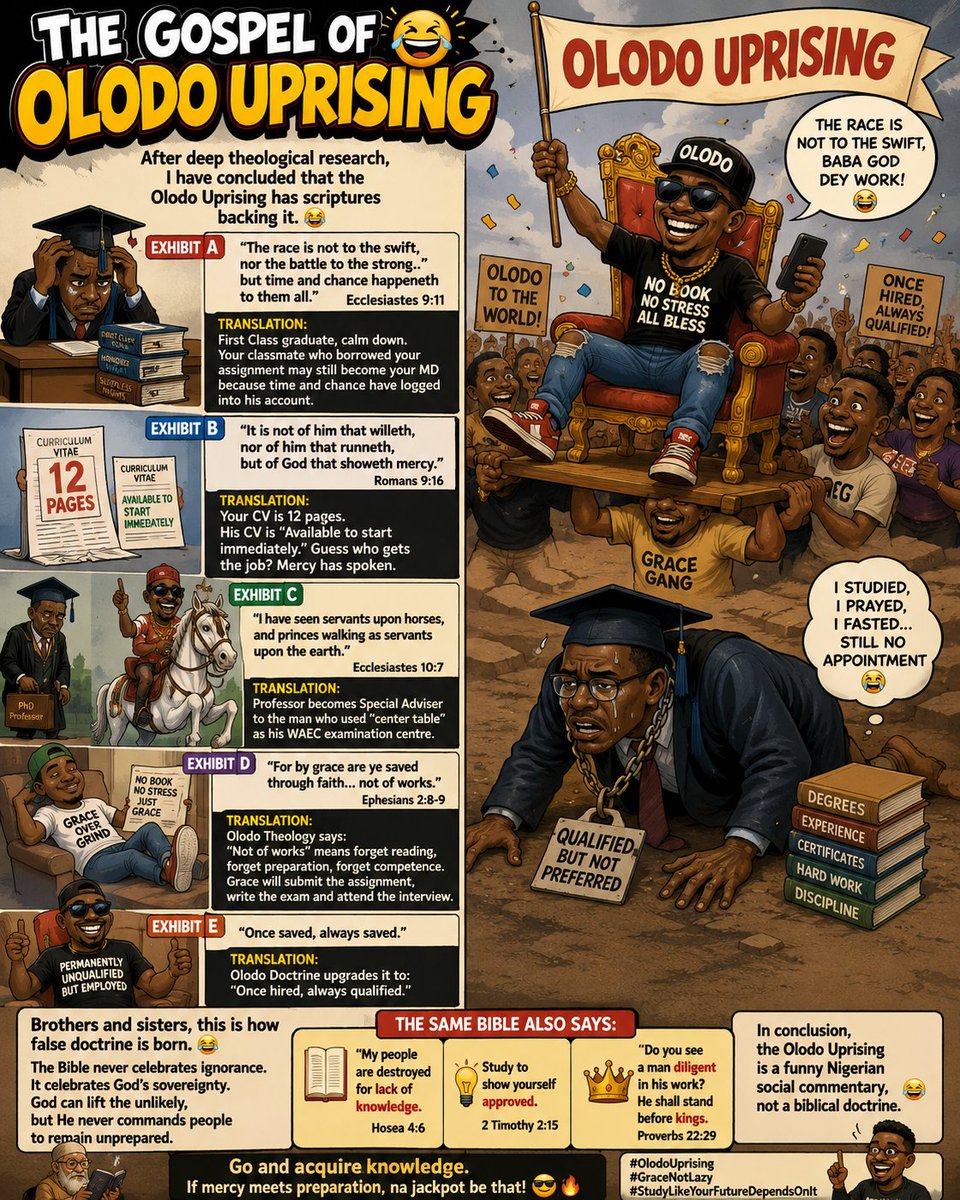 HephzibaBehulah's tweet photo. THE GOSPEL OF OLODO UPRISING

After deep theological research, I have concluded that the Olodo Uprising has scriptures backing it. 😂

Exhibit A
"The race is not to the swift, nor the battle to the strong... but time and chance happeneth to them all." Ecclesiastes 9:11.

Translation:
First Class graduate, calm down. Your classmate who borrowed your assignment may still become your MD because time and chance have logged into his account.

Exhibit B
"It is not of him that willeth, nor of him that runneth, but of God that showeth mercy." Romans 9:16.

Translation:
Your CV is 12 pages. His CV is "Available to start immediately." Guess who gets the job? Mercy has spoken.

Exhibit C
*"I have seen servants upon horses, and princes walking as servants upon the earth."* Ecclesiastes 10:7.

Translation:
Professor becomes Special Adviser to the man who used "center table" as his WAEC examination centre.

Exhibit D
"For by grace are ye saved through faith... not of works." Ephesians 2:8 and 9.

Olodo Theology says:
"Not of works" means forget reading, forget preparation, forget competence. Grace will submit the assignment, write the exam and attend the interview.

Exhibit E
*"Once saved, always saved."*

Olodo Doctrine upgrades it to:
"Once hired, always qualified."

Brothers and sisters, this is how false doctrine is born. 😂

The Bible never celebrates ignorance. It celebrates God's sovereignty. God can lift the unlikely, but He never commands people to remain unprepared.

So before someone builds an entire ministry on "The race is not to the swift," kindly remind them that the same Bible also says:

"My people are destroyed for lack of knowledge."

"Study to show yourself approved."

"Do you see a man diligent in his work? He shall stand before kings."

In conclusion, the Olodo Uprising is a funny Nigerian social commentary, not a biblical doctrine.

Go and acquire knowledge. If mercy meets preparation, na jackpot be that. 😂