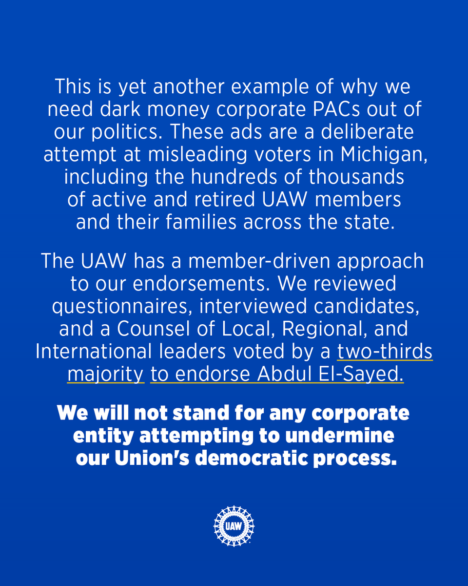 UAW's tweet photo. Today, the UAW issued a cease and desist against a Super PAC called "A Stronger Michigan" for use of the UAW's "wheel" logo in election ads promoting a candidate not endorsed by the Union. 

This is yet another example of why we need dark money corporate PACs out of our politics. These ads are a deliberate attempt at misleading voters in Michigan, including hundreds of thousands of active and retired UAW members and their families across the state. 

The UAW has a member-driven approach to our endorsements. We reviewed questionnaires, interviewed candidates, and a Counsel of Local, Regional, and International leaders voted by a two-thirds majority to endorse @AbdulElSayed. 

We will not stand for any corporate entity attempting to undermine our Union's democratic process.