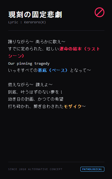 Masked_only's tweet photo. どうせ悲劇なら、踊れ、燃え尽きろ――

『現刻の固定悲劇 (Current Fixed Tragedy)』
作詞：Kerororo(K)

宿命という名の死刑に能動的に繳械し、自ら赤い靴を履いて破滅を加速させる。
地下水脈の底、最高のコストパフォーマンスで他人のコメディの基底となる歪んだ円舞曲。

※第三段落はあえてリズムを固定せず未確定のままにしています。ボカロP様の旋律や直感に合わせ、言葉の削り・調整などは100%自由に、お気楽に変形させてください。

https://t.co/krZNbw3GrM

#ボカロP募集 #作詞 #ボカロオルタナティブ #病理界隈 #ダークメルヘン
