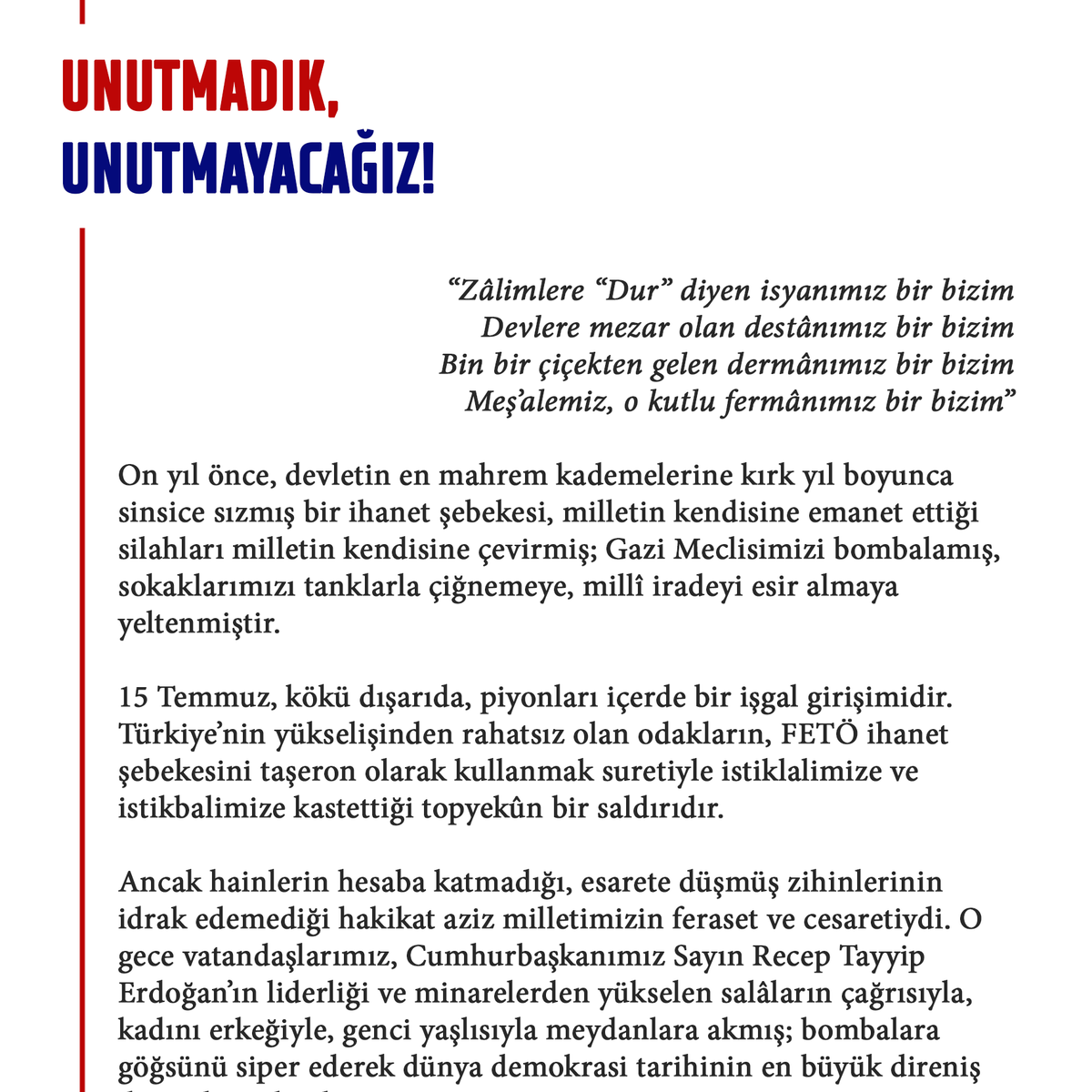 milliiradeplatf's tweet photo. 🇹🇷  Unutmadık, Unutturmayacağız!

“Zâlimlere “Dur” diyen isyanımız bir bizim
Devlere mezar olan destânımız bir bizim
Bin bir çiçekten gelen dermânımız bir bizim
Meş’alemiz, o kutlu fermânımız bir bizim”

On yıl önce, devletin en mahrem kademelerine kırk yıl boyunca sinsice sızmış bir ihanet şebekesi, milletin kendisine emanet ettiği silahları milletin kendisine çevirmiş; Gazi Meclisimizi bombalamış, sokaklarımızı tanklarla çiğnemeye, millî iradeyi esir almaya yeltenmiştir.

15 Temmuz, kökü dışarıda, piyonları içerde bir işgal girişimidir. Türkiye’nin yükselişinden rahatsız olan odakların, FETÖ ihanet şebekesini taşeron olarak kullanmak suretiyle istiklalimize ve istikbalimize kastettiği topyekûn bir saldırıdır.

Ancak hainlerin hesaba katmadığı, esarete düşmüş zihinlerinin idrak edemediği hakikat aziz milletimizin feraset ve cesaretiydi. O gece vatandaşlarımız, Cumhurbaşkanımız Sayın Recep Tayyip Erdoğan’ın liderliği ve minarelerden yükselen salâların çağrısıyla, kadını erkeğiyle, genci yaşlısıyla meydanlara akmış; bombalara göğsünü siper ederek dünya demokrasi tarihinin en büyük direniş destanlarından birini yazmıştır.

Şehit Astsubay Ömer Halisdemir’in şahsında sembolleşen bu kahramanlıkla 251 vatan evladı şehadet şerbetini içmiş, binlerce yiğidimiz gazilik şerefine ermiştir.

15 Temmuz, “Türkiye’nin siyasi tarihi darbeler tarihidir” ezberinin milletin bizzat kendi elleriyle yırtılıp atıldığı gündür. Milli iradenin üzerinde hiçbir vesayetin, hiçbir cuntanın, hiçbir karanlık odağın söz sahibi olamayacağını ilan etmiştir.

Aradan geçen on yılda bu destanın hatırasını yaşatmayı en aslî vazifemiz bildik. Bugün o geceyi yaşamamış bir nesil yetişiyor; onlara 15 Temmuz’u anlatmak, şehitlerimizin emanetini taşımak ve 15 Temmuz ruhunu diri tutmak şehitlerimize olan borcumuzdur.

Hain darbe teşebbüsünün yenilgiye uğratılmasının onuncu yıl dönümünde buradan bütün dünyaya bir kez daha ilan ediyoruz: Bu aziz vatan, kıyamete kadar mazlumların umudu ve milletimizin mukaddes yurdu olmaya devam edecektir.

Bu vesileyle; başta 15 Temmuz kahramanları olmak üzere bütün şehitlerimizi rahmet ve minnetle yâd ediyor, kahraman gazilerimize şükranlarımızı sunuyor, o karanlık geceyi aydınlık bir destana çeviren büyük milletimizin 15 Temmuz Demokrasi ve Millî Birlik Günü’nü tebrik ediyoruz.

🔗 https://t.co/zgLSW48DU1 #15Temmuz #ZaferBizim #İradeBizimZaferBizim