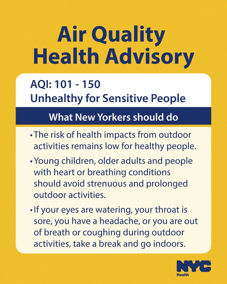 Text reads: Air Quality Health Advisory. A Q I: 101-150. Unhealthy for sensitive people. What New Yorkers should do: ·                     The risk of health impacts from outdoor activities remains low for healthy people.

·                     Young children, older adults and people with heart or breathing conditions should avoid strenuous and prolonged outdoor activities. 

·                     If your eyes are watering, your throat is sore, you have a headache, or you are out of breath or coughing during outdoor activities, take a break and go indoors. N Y C Health logo. 