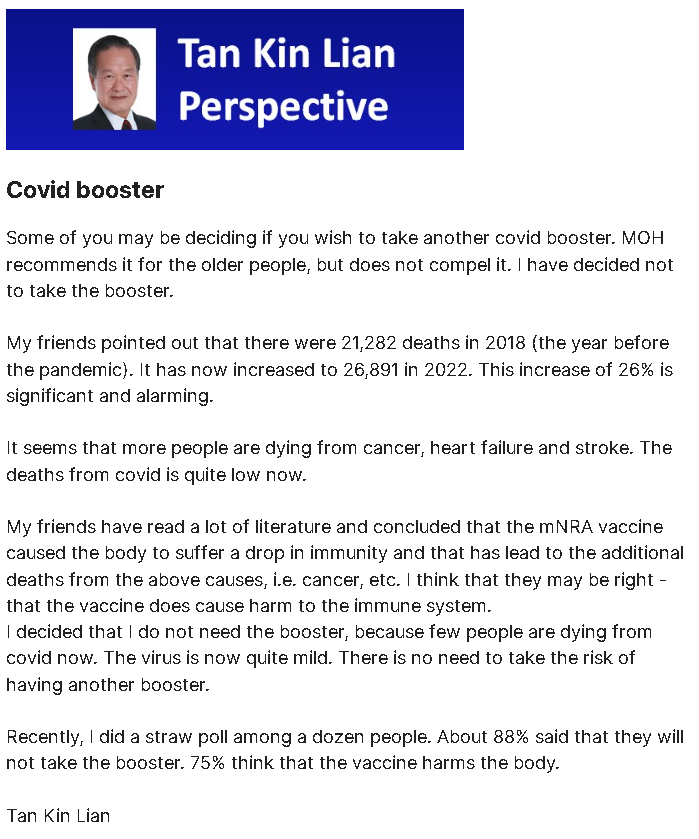 HopeRising19's tweet photo. In December 2023 the ex-CEO of Singapore's largest local Insurance provider issued a statement advising against COVID Boosters!

Mr. Tan Kin Lian, most notably known for his extensive 30-year tenure as CEO of NTUC Income, Singapore's only insurance cooperative, issued a statement on 6th December 2023.

Quote:

Covid booster

Some of you may be deciding if you wish to take another covid booster.

MOH recommends it for the older people, but does not compel it. I have decided not to take the booster. My friends pointed out that there were 21,282 deaths in 2018 (the year before the pandemic). It has now increased to 26,891 in 2022. This increase of 26% is significant and alarming.

It seems that more people are dying from cancer, heart failure and stroke.

The deaths from covid is quite low now. My friends have read a lot of literature and concluded that the mRNA vaccine caused the body to suffer a drop in immunity and that has lead to the additional deaths from the above causes, i.e. cancer, etc.

I think that they may be right - that the vaccine does cause harm to the immune system.

I decided that I do not need the booster, because few people are dying from covid now. The virus is now quite mild. There is no need to take the risk of having another booster.

Recently, I did a straw poll among a dozen people. About 88% said that they will not take the booster. 75% think that the vaccine harms the body.

Tan Kin Lian