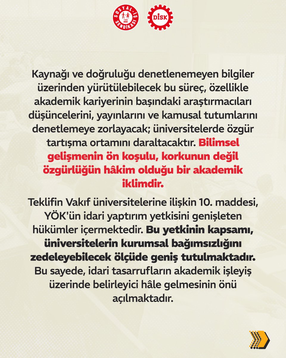 sosyalissendika's tweet photo. Yükseköğetim kanun teklifi geri çekilsin! Üniversitelerde akademik bağımsızlık ve iş güvencesi korunmalıdır!

🔴 2 Temmuz’da TBMM’ye sunulan Yükseköğretim Kanunu ve Bazı Kanunlarda Değişiklik Yapılmasına Dair Kanun Teklifi, akademik yaşamı doğrudan etkileyecek ciddi sakıncalar barındırmaktadır.

🔴 Değişiklikle, yükseköğretim kurumlarında görev alacak öğretim elemanlarının da güvenlik soruşturmasına tabi tutulması öngörülmekte, akademik atamalarda bilimsel liyakat yerine idari değerlendirmelerin belirleyici hâle gelmesinin yolu açılmaktadır.

🔴 Teklifin 10. maddesiyle YÖK'ün idari yaptırım yetkisini genişleten hükümler öngörülmektedir. Bu yetkinin kapsamı, üniversitelerin kurumsal bağımsızlığını zedeleyebilecek ölçüde geniş tutulmaktadır. Bu sayede, idari tasarrufların akademik işleyiş üzerinde belirleyici hâle gelmesinin önü açılmaktadır.

💫 DİSK Sosyal-İş Vakıf Üniversiteleri Komisyonu olarak, akademik özgürlüğü sınırlandıran, üniversite özerkliğini aşındıran ve yükseköğretim emekçilerinin güvencesizliğini derinleştiren bu kanun teklifine itiraz ediyoruz.