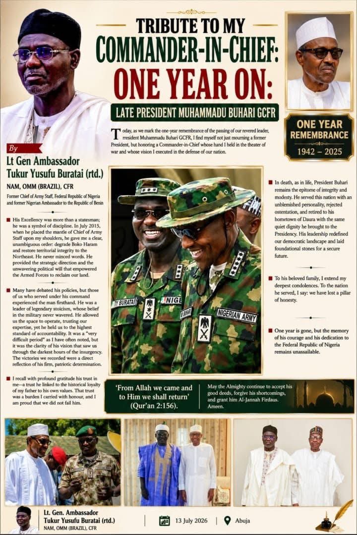 DejiAdesogan's tweet photo. TRIBUTE TO MY COMMANDER-IN-CHIEF: ONE YEAR ON: LATE PRESIDENT MUHAMMADU BUHARI GCFR 

By Lt Gen Ambassador Tukur Buratai  

Today, as we mark the one-year remembrance of the passing of our revered leader, President Muhammadu Buhari GCFR, I find myself not just mourning a former President, but honoring a Commander-in-Chief whose hand I held in the theater of war and whose vision I executed in the defense of our nation.

His Excellency was more than a statesman; he was a symbol of discipline. In July 2015, when he placed the mantle of Chief of Army Staff upon my shoulders, he gave me a clear, unambiguous order: degrade Boko Haram and restore territorial integrity to the Northeast. He never minced words. He provided the strategic direction and the unwavering political will that empowered the Armed Forces to reclaim our land.

Many have debated his policies, but those of us who served under his command experienced the man firsthand. He was a leader of legendary stoicism, whose belief in the military never wavered. He allowed us the space to operate, trusting our expertise, yet he held us to the highest standard of accountability. It was a "very difficult period" as I have often noted, but it was the clarity of his vision that saw us through the darkest hours of the insurgency. The victories we recorded were a direct reflection of his firm, patriotic determination.

I recall with profound gratitude his trust in me—a trust he linked to the historical loyalty of my father to his own values. That trust was a burden I carried with honour, and I am proud that we did not fail him.

In death, as in life, President Buhari remains the epitome of integrity and modesty. He served this nation with an unblemished personality, rejected ostentation, and retired to his hometown of Daura with the same quiet dignity he brought to the Presidency. His leadership redefined our democratic landscape and laid foundational stones for a secure future.

To his beloved family, I extend my deepest condolences. To the nation he served, I say: we have lost a pillar of honesty.

One year is gone, but the memory of his courage and his dedication to the Federal Republic of Nigeria remains unassailable.

'From Allah we came and to Him we shall return' (Qur'an 2:156).

May the Almighty continue to accept his good deeds, forgive his shortcomings, and grant him Al-Jannah Firdaus. Ameen.

Lt. Gen. Ambassador Tukur Yusufu Buratai (rtd.)
NAM, OMM (BRAZIL), CFR

13 July 2026 
Abuja