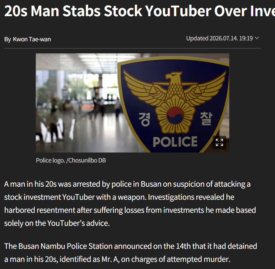 TheBigBerbowski's tweet photo. Man Stabs Stock YouTuber Over Investment Losses

A man in his 20s was arrested by police in Busan on suspicion of attacking a stock investment YouTuber with a weapon. Investigations revealed he harbored resentment after suffering losses from investments he made based solely on the YouTuber’s advice.

The Busan Nambu Police Station announced on the 14th that it had detained a man in his 20s, identified as Mr. A, on charges of attempted murder.

Mr. A is accused of stabbing a man in his 40s, identified as Mr. B, multiple times with a weapon around 8:09 a.m. on the 13th at a commercial building in Busan’s Nam District before fleeing the scene.

Mr. B was reportedly a stock investment YouTuber. Mr. A, a subscriber to Mr. B’s YouTube channel, allegedly acted on revenge after incurring significant losses from investments made solely based on Mr. B’s recommendations.

Mr. A located Mr. B’s whereabouts and approached him with a weapon. Upon spotting Mr. B, he allegedly attacked him. Mr. B sustained serious injuries but is reported to be out of life-threatening danger.