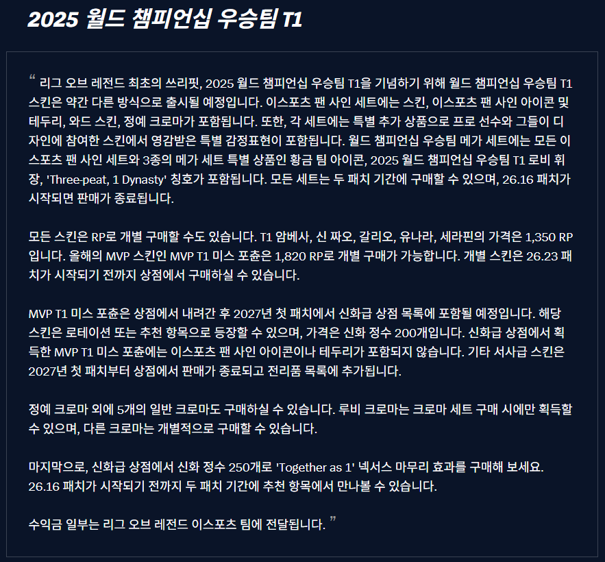 sicgom_esports's tweet photo. 2025 월드 챔피언십 우승팀 T1

리그 오브 레전드 최초의 쓰리핏, 2025 월드 챔피언십 우승팀 T1을 기념하기 위해 월드 챔피언십 우승팀 T1 스킨은 약간 다른 방식으로 출시될 예정입니다. 이스포츠 팬 사인 세트에는 스킨, 이스포츠 팬 사인 아이콘 및 테두리, 와드 스킨, 정예 크로마가 포함됩니다. 또한, 각 세트에는 특별 추가 상품으로 프로 선수와 그들이 디자인에 참여한 스킨에서 영감받은 특별 감정표현이 포함됩니다. 월드 챔피언십 우승팀 메가 세트에는 모든 이스포츠 팬 사인 세트와 3종의 메가 세트 특별 상품인 황금 팀 아이콘, 2025 월드 챔피언십 우승팀 T1 로비 휘장, 'Three-peat, 1 Dynasty' 칭호가 포함됩니다. 모든 세트는 두 패치 기간에 구매할 수 있으며, 26.16 패치가 시작되면 판매가 종료됩니다.

모든 스킨은 RP로 개별 구매할 수도 있습니다. T1 암베사, 신 짜오, 갈리오, 유나라, 세라핀의 가격은 1,350 RP입니다. 올해의 MVP 스킨인 MVP T1 미스 포츈은 1,820 RP로 개별 구매가 가능합니다. 개별 스킨은 26.23 패치가 시작되기 전까지 상점에서 구매하실 수 있습니다.

MVP T1 미스 포츈은 상점에서 내려간 후 2027년 첫 패치에서 신화급 상점 목록에 포함될 예정입니다. 해당 스킨은 로테이션 또는 추천 항목으로 등장할 수 있으며, 가격은 신화 정수 200개입니다. 신화급 상점에서 획득한 MVP T1 미스 포츈에는 이스포츠 팬 사인 아이콘이나 테두리가 포함되지 않습니다. 기타 서사급 스킨은 2027년 첫 패치부터 상점에서 판매가 종료되고 전리품 목록에 추가됩니다.

정예 크로마 외에 5개의 일반 크로마도 구매하실 수 있습니다. 루비 크로마는 크로마 세트 구매 시에만 획득할 수 있으며, 다른 크로마는 개별적으로 구매할 수 있습니다.

마지막으로, 신화급 상점에서 신화 정수 250개로 'Together as 1' 넥서스 마무리 효과를 구매해 보세요. 26.16 패치가 시작되기 전까지 두 패치 기간에 추천 항목에서 만나볼 수 있습니다.

수익금 일부는 리그 오브 레전드 이스포츠 팀에 전달됩니다.

https://t.co/kQasyZ7IN1