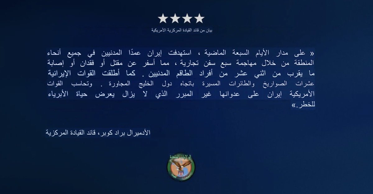 ah64faisal's tweet photo. بيان من قائد القيادة المركزية الأمريكية

«على مدار الأيام السبعة الماضية، استهدفت إيران عمدًا المدنيين في جميع أنحاء المنطقة من خلال مهاجمة سبع سفن تجارية، مما أسفر عن مقتل أو فقدان أو إصابة ما يقرب من اثني عشر من أفراد الطاقم المدنيين. كما أطلقت القوات الإيرانية عشرات الصواريخ والطائرات المسيرة باتجاه دول الخليج المجاورة. وتحاسب القوات الأمريكية إيران على عدوانها غير المبرر الذي لا يزال يعرض حياة الأبرياء للخطر.»

الأدميرال براد كوبر، قائد القيادة المركزية