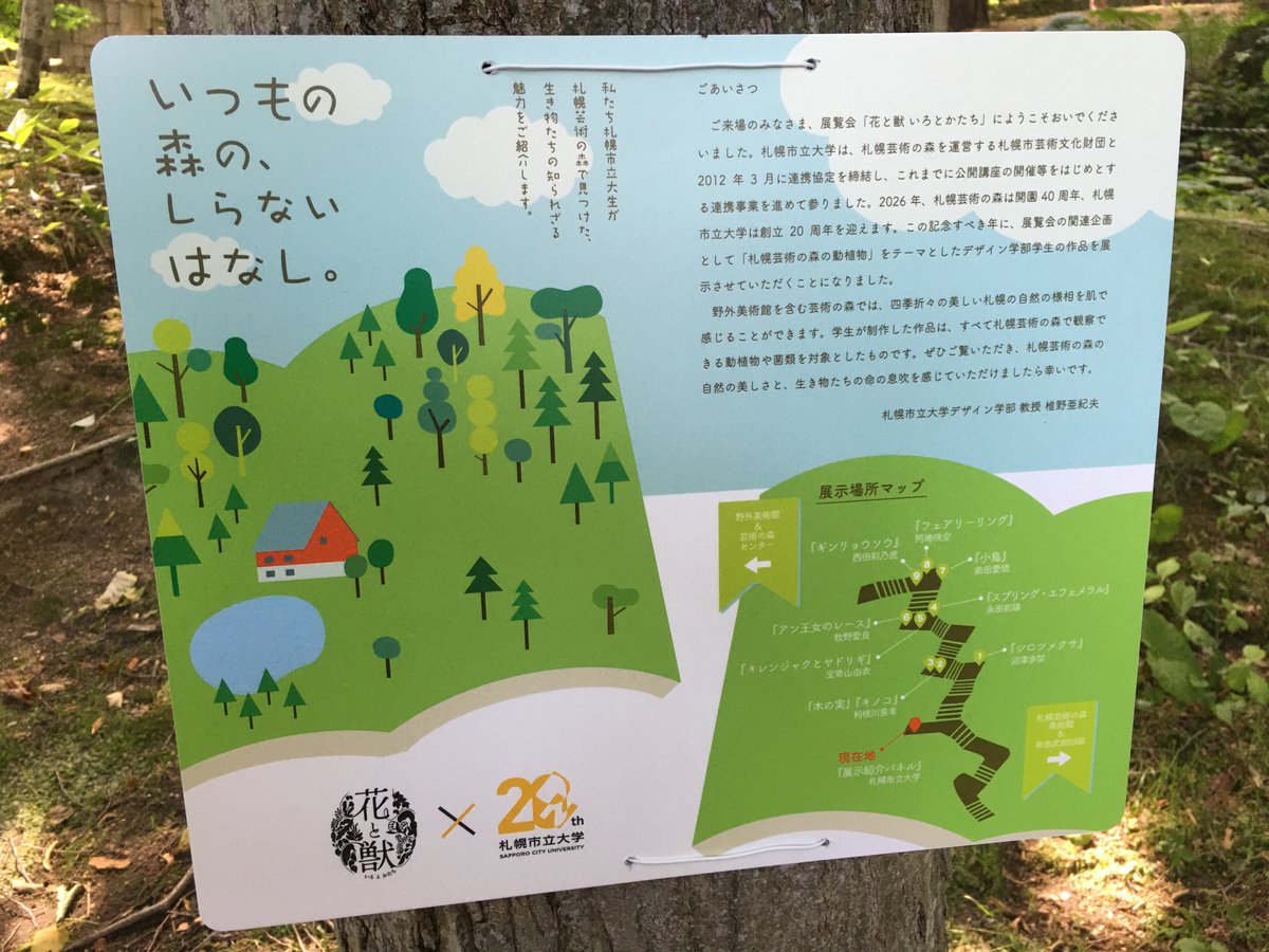 ScuToday's tweet photo. /／
  📢札幌芸術の森美術館 展覧会「花と獣 いろとかたち」に、
　　デザイン学部学生の作品が展示されました
\＼

2026年は、札幌市立大学の開学20周年と、芸術の森キャンパスに隣接し、連携協定を結ぶ、札幌芸術の森の開園40周年を迎える年です✨
この記念すべき年に、札幌芸術の森美術館の展覧会「花と獣 いろとかたち」の関連企画として、「いつもの森の、しらないはなし。」と題して、「札幌芸術の森の動植物」をテーマとした、デザイン学部生の作品９点を展示させていただきました！

展示作品は、すべて、札幌芸術の森で観察できる動物や植物、菌類を対象としたものです🪹🌱🍇🍄デザイン学部の椎野 亜紀夫 教授が、事前に動植物の事例を30点ほど提示して学生にレクチャーを行い、その中から学生自身が具体的な種に着目してテーマを選び、わかりやすく図解しました📖

作品は、展覧会の会場である札幌芸術の森美術館と野外美術館をつなぐ、つづら折階段の木々🌳等に設置され、来場者の方に、動植物の特徴や暮らしぶり、生き物同士のつながりなどを紹介して、豊かな自然が広がる札幌芸術の森の動植物の魅力を知っていただく機会としました✨

ぜひ、展覧会に足をお運びいただき、札幌芸術の森の自然の美しさと、生き物たちの命の息吹を感じてください😊

🌷展覧会「花と獣　いろとかたち」🦌
会期　2026年7月11日（土）～9月27日（日）
会場　札幌芸術の森美術館、札幌芸術の森野外美術館、他
