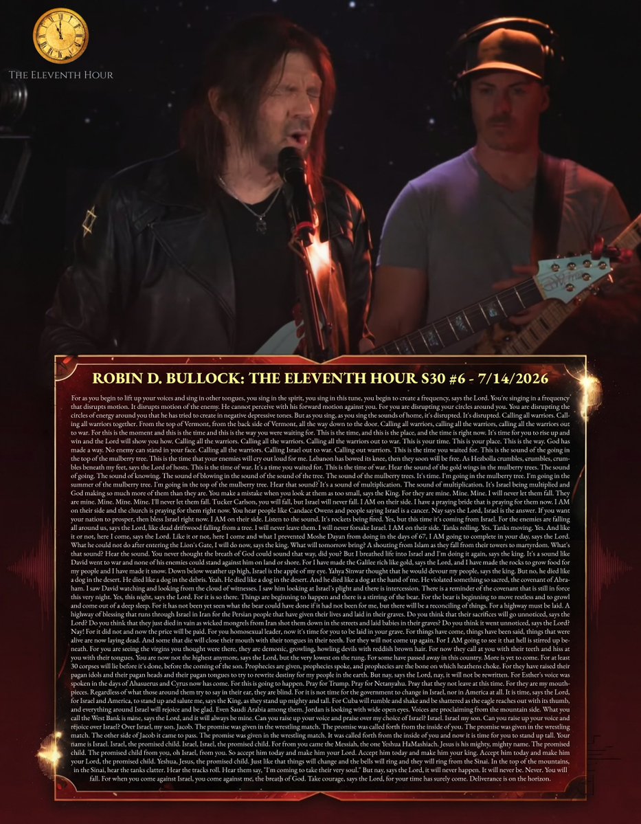tucksnews's tweet photo. ROBIN D. BULLOCK: THE ELEVENTH HOUR S30 #6 - 7/14/2026

For as you begin to lift up your voices and sing in other tongues, you sing in the spirit, you sing in this tune, you begin to create a frequency, says the Lord. You're singing in a frequency that disrupts motion. It disrupts motion of the enemy. He cannot perceive with his forward motion against you. For you are disrupting your circles around you. You are disrupting the circles of energy around you that he has tried to create in negative depressive tones. But as you sing, as you sing the sounds of home, it's disrupted. It's disrupted. Calling all warriors. Calling all warriors together. From the top of Vermont, from the back side of Vermont, all the way down to the door. Calling all warriors, calling all the warriors, calling all the warriors out to war. For this is the moment and this is the time and this is the way you were waiting for. This is the time, and this is the place, and the time is right now. It's time for you to rise up and win and the Lord will show you how. Calling all the warriors. Calling all the warriors. Calling all the warriors out to war. This is your time. This is your place. This is the way. God has made a way. No enemy can stand in your face. Calling all the warriors. Calling Israel out to war. Calling out warriors. This is the time you waited for. This is the sound of the going in the top of the mulberry tree. This is the time that your enemies will cry out loud for me. Lebanon has bowed its knee, then they soon will be free. As Hezbolla crumbles, crumbles, crumbles beneath my feet, says the Lord of hosts. This is the time of war. It's a time you waited for. This is the time of war. Hear the sound of the gold wings in the mulberry trees. The sound of going. The sound of knowing. The sound of blowing in the sound of the sound of the tree. The sound of the mulberry trees. It's time. I'm going in the mulberry tree. I'm going in the summer of the mulberry tree. I'm going in the top of the mulberry tree. Hear that sound? It's a sound of multiplication. The sound of multiplication. It's Israel being multiplied and God making so much more of them than they are. You make a mistake when you look at them as too small, says the King. For they are mine. Mine. Mine. I will never let them fall. They are mine. Mine. Mine. Mine. I'll never let them fall. Tucker Carlson, you will fall, but Israel will never fall. I AM on their side. I have a praying bride that is praying for them now. I AM on their side and the church is praying for them right now. You hear people like Candace Owens and people saying Israel is a cancer. Nay says the Lord, Israel is the answer. If you want your nation to prosper, then bless Israel right now. I AM on their side. Listen to the sound. It's rockets being fired. Yes, but this time it's coming from Israel. For the enemies are falling all around us, says the Lord, like dead driftwood falling from a tree. I will never leave them. I will never forsake Israel. I AM on their side. Tanks rolling. Yes. Tanks moving. Yes. And like it or not, here I come, says the Lord. Like it or not, here I come and what I prevented Moshe Dayan from doing in the days of 67, I AM going to complete in your day, says the Lord. What he could not do after entering the Lion's Gate, I will do now, says the king. What will tomorrow bring? A shouting from Islam as they fall from their towers to martyrdom. What's that sound? Hear the sound. You never thought the breath of God could sound that way, did you? But I breathed life into Israel and I'm doing it again, says the king. It's a sound like David went to war and none of his enemies could stand against him on land or shore. For I have made the Galilee rich like gold, says the Lord, and I have made the rocks to grow food for my people and I have made it snow. Down below weather up high, Israel is the apple of my eye. Yahya Sinwar thought that he would devour my people, says the king. But no, he died like a dog in the desert. He died like a dog in the debris. Yeah. He died like a dog in the desert. And he died like a dog at the hand of me. He violated something so sacred, the covenant of Abraham. I saw David watching and looking from the cloud of witnesses. I saw him looking at Israel's plight and there is intercession. There is a reminder of the covenant that is still in force this very night. Yes, this night, says the Lord. For it is so there. Things are beginning to happen and there is a stirring of the bear. For the bear is beginning to move restless and to growl and come out of a deep sleep. For it has not been yet seen what the bear could have done if it had not been for me, but there will be a reconciling of things. For a highway must be laid. A highway of blessing that runs through Israel in Iran for the Persian people that have given their lives and laid in their graves. Do you think that their sacrifices will go unnoticed, says the Lord? Do you think that they just died in vain as wicked mongrels from Iran shot them down in the streets and laid babies in their graves? Do you think it went unnoticed, says the Lord? Nay! For it did not and now the price will be paid. For you homosexual leader, now it's time for you to be laid in your grave. For things have come, things have been said, things that were alive are now laying dead. And some that die will close their mouth with their tongues in their teeth. For they will not come up again. For I AM going to see it that hell is stirred up beneath. For you are seeing the virgins you thought were there, they are demonic, growling, howling devils with reddish brown hair. For now they call at you with their teeth and hiss at you with their tongues. You are now not the highest anymore, says the Lord, but the very lowest on the rung. For some have passed away in this country. More is yet to come. For at least 30 corpses will lie before it's done, before the coming of the son. Prophecies are given, prophecies spoke, and prophecies are the bone on which heathens choke. For they have raised their pagan idols and their pagan heads and their pagan tongues to try to rewrite destiny for my people in the earth. But nay, says the Lord, nay, it will not be rewritten. For Esther's voice was spoken in the days of Ahasuerus and Cyrus now has come. For this is going to happen. Pray for Trump. Pray for Netanyahu. Pray that they not leave at this time. For they are my mouthpieces. Regardless of what those around them try to say in their ear, they are blind. For it is not time for the government to change in Israel, nor in America at all. It is time, says the Lord, for Israel and America, to stand up and salute me, says the King, as they stand up mighty and tall. For Cuba will rumble and shake and be shattered as the eagle reaches out with its thumb, and everything around Israel will rejoice and be glad. Even Saudi Arabia among them. Jordan is looking with wide open eyes. Voices are proclaiming from the mountain side. What you call the West Bank is mine, says the Lord, and it will always be mine. Can you raise up your voice and praise over my choice of Israel? Israel. Israel my son. Can you raise up your voice and rejoice over Israel? Over Israel, my son. Jacob. The promise was given in the wrestling match. The promise was called forth from the inside of you. The promise was given in the wrestling match. The other side of Jacob it came to pass. The promise was given in the wrestling match. It was called forth from the inside of you and now it is time for you to stand up tall. Your name is Israel. Israel, the promised child. Israel, Israel, the promised child. For from you came the Messiah, the one Yeshua HaMashiach. Jesus is his mighty, mighty name. The promised child. The promised child from you, oh Israel, from you. So accept him today and make him your Lord. Accept him today and make him your king. Accept him today and make him your Lord, the promised child. Yeshua, Jesus, the promised child. Just like that things will change and the bells will ring and they will ring from the Sinai. In the top of the mountains, in the Sinai, hear the tanks clatter. Hear the tracks roll. Hear them say, "I'm coming to take their very soul." But nay, says the Lord, it will never happen. It will never be. Never. You will fall. For when you come against Israel, you come against me, the breath of God. Take courage, says the Lord, for your time has surely come. Deliverance is on the horizon.

https://t.co/5qTPf49otu via @YouTube