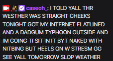 caseohOOC's tweet photo. caseoh's stream crashed... 😭💔 see y'all tomorrow!

#CASEOH: I TOLD YALL THR WESTHER WAS STRAIGHT CHEEKS TONIGHT GOT MY INTERNET FLATLINED AND A DADGUM TYPHOON OUTSIDE AND IM GOING TI SIT IN IT BYT NAKED WITH NITBING BUT HEELS ON W STRESM GG SEE YALL TOMORROW SLOP WEATHER https://t.co/q4FLUIrnTK