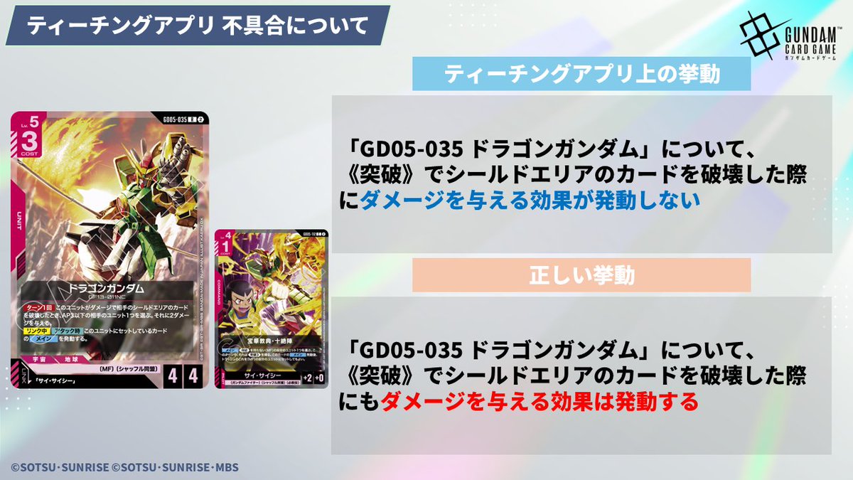 GUNDAM_GCG_JP's tweet photo. 【不具合のお知らせ】
7/13(月)に配信した「ガンダムカードゲーム ティーチングアプリ」ver.1.7.1にて、本来のルールとは異なる挙動をいくつか確認しております。

誤：「GD05-017 νガンダム」の【セット時】効果で相手ユニットを破壊した場合、《突破》が発動しない
正：「GD05-017 νガンダム」の【セット時】効果で相手ユニットを破壊した場合、《突破》が発動する

誤：「GD05-033 マスターガンダム」の【アタック時】効果で相手の残り1枚のシールドを破壊し、そのシールドからベースがバースト効果で配備された場合、ベースではなく相手プレイヤーへアタックする
正：「GD05-033 マスターガンダム」の【アタック時】効果で相手の残り1枚のシールドを破壊し、そのシールドからベースがバースト効果で配備された場合、ベースへアタックする

誤：「GD05-035 ドラゴンガンダム」について、《突破》でシールドエリアのカードを破壊した際にダメージを与える効果が発動しない
正：「GD05-035 ドラゴンガンダム」について、《突破》でシールドエリアのカードを破壊した際にもダメージを与える効果は発動する

誤：「GD05-120 シャイニングフィンガー」について、相手のHP4以下のレストのユニットを対象にすることができない
正：「GD05-120 シャイニングフィンガー」について、相手のHP4以下のレストのユニットを対象にすることができ、その後指定した自分の「シャイニングガンダム」が《先制攻撃》を得ることができる

これらの不具合は近日中にアップデートを行い修正予定です。
アップデート次第、改めてお知らせいたします。
 
お客様にご不便をおかけしておりますことを、深くお詫び申し上げます。
 
#ガンダムカードゲーム
#GCG