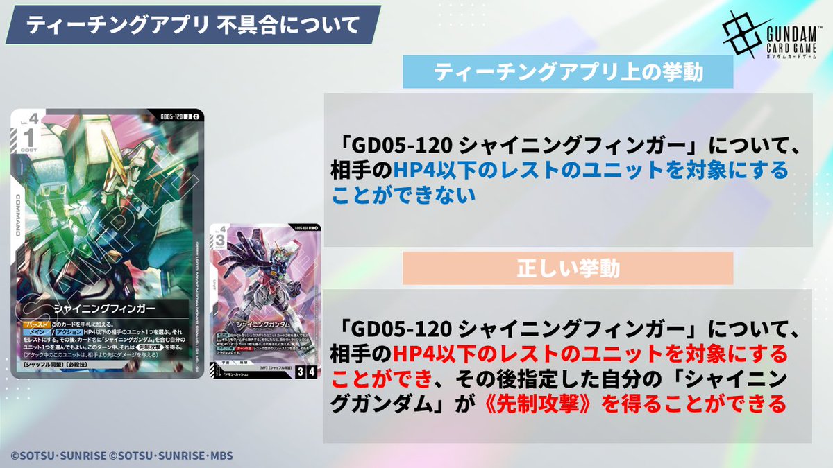 GUNDAM_GCG_JP's tweet photo. 【不具合のお知らせ】
7/13(月)に配信した「ガンダムカードゲーム ティーチングアプリ」ver.1.7.1にて、本来のルールとは異なる挙動をいくつか確認しております。

誤：「GD05-017 νガンダム」の【セット時】効果で相手ユニットを破壊した場合、《突破》が発動しない
正：「GD05-017 νガンダム」の【セット時】効果で相手ユニットを破壊した場合、《突破》が発動する

誤：「GD05-033 マスターガンダム」の【アタック時】効果で相手の残り1枚のシールドを破壊し、そのシールドからベースがバースト効果で配備された場合、ベースではなく相手プレイヤーへアタックする
正：「GD05-033 マスターガンダム」の【アタック時】効果で相手の残り1枚のシールドを破壊し、そのシールドからベースがバースト効果で配備された場合、ベースへアタックする

誤：「GD05-035 ドラゴンガンダム」について、《突破》でシールドエリアのカードを破壊した際にダメージを与える効果が発動しない
正：「GD05-035 ドラゴンガンダム」について、《突破》でシールドエリアのカードを破壊した際にもダメージを与える効果は発動する

誤：「GD05-120 シャイニングフィンガー」について、相手のHP4以下のレストのユニットを対象にすることができない
正：「GD05-120 シャイニングフィンガー」について、相手のHP4以下のレストのユニットを対象にすることができ、その後指定した自分の「シャイニングガンダム」が《先制攻撃》を得ることができる

これらの不具合は近日中にアップデートを行い修正予定です。
アップデート次第、改めてお知らせいたします。
 
お客様にご不便をおかけしておりますことを、深くお詫び申し上げます。
 
#ガンダムカードゲーム
#GCG