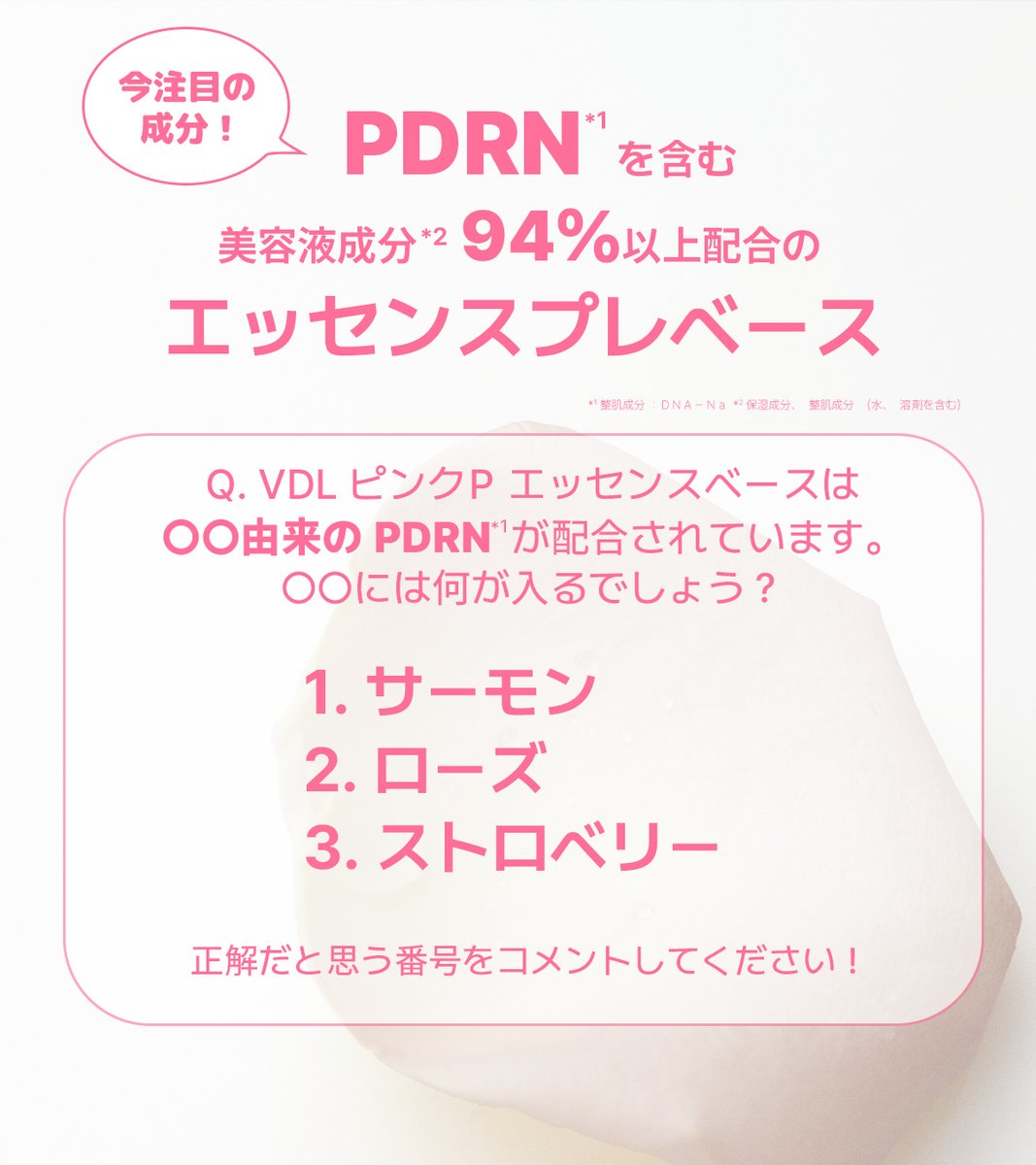 vdl_japan's tweet photo. ＼💡クイズ正解者の中から10名様にプレゼント！／

VDLの人気商品のひとつ、
ピンクP エッセンスベースは
今話題の成分【PDRN*】が配合されています🔍

Q. VDL ピンクP エッセンスベースは
【○○由来】のPDRN*が配合されています。
○○には何が入るでしょう？
1.サーモン
2.ローズ
3.ストロベリー
正解だと思う番号をコメントしてください！🖋

クイズに正解した方の中から抽選で10名様にピンクP エッセンスベース(本品)1個をプレゼント🎀
たくさんのご回答お待ちしております❗❗

💌応募方法
①VDL JAPAN公式アカウント( @vdl_japan ) をフォロー
②クイズの答えの番号をコメント🖋
さらに！
このポストをリポストや引用リポストすると当選確率UP!!🔥
📅応募期間：2026/7/15(水)～7/21(火)23:59

◆注意事項
・当選者の方のみ個別DMにてご連絡いたします。
・輸送の都合上、ご当選賞品の発送は日本国内に限ります。
国外への発送は当選が無効となりますので予めご了承ください。
・非公開アカウントは抽選対象外となります。
・当選者発表の際に @vdl_japan をフォローしていない場合は、当選を無効とさせていただきます。
・景品の返品・交換・権利の譲渡はできません。
・当選通知DM受信後、指定日までにご連絡先やお届け先の必要事項のご返信をいただけない場合は当選を無効とさせていただきます。
・抽選・当選に関するお問い合わせにはお答えできませんので、予めご了承ください。
・なりすましアカウントには十分ご注意ください

*整肌成分：ＤＮＡ－Ｎａ
※画像はイメージです