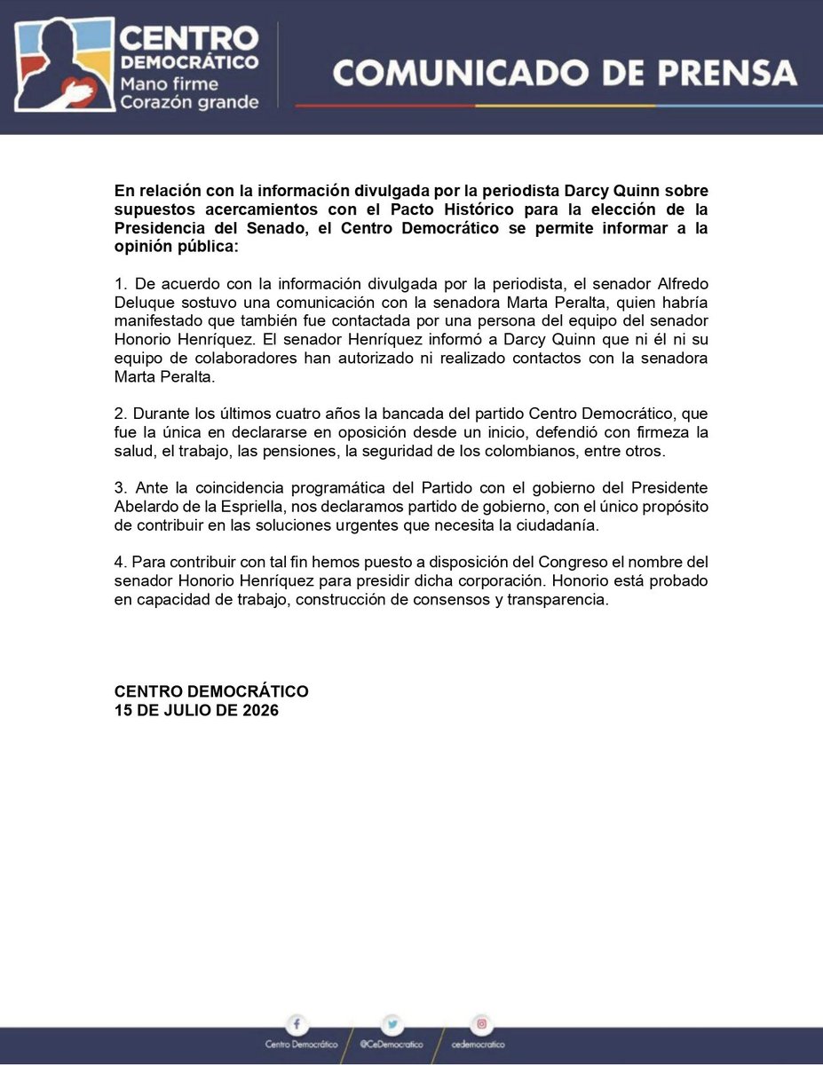 CeDemocratico's tweet photo. En relación con la información divulgada por la periodista Darcy Quinn sobre supuestos acercamientos con el Pacto Histórico para la elección de la Presidencia del Senado, el Centro Democrático se permite informar a la opinión pública:

1. De acuerdo con la información divulgada por la periodista, el senador Alfredo Deluque sostuvo una comunicación con la senadora Marta Peralta, quien habría manifestado que también fue contactada por una persona del equipo del senador Honorio Henríquez. El senador Henríquez informó a Darcy Quinn que ni él ni su equipo de colaboradores han autorizado ni realizado contactos con la senadora Marta Peralta.

2. Durante los últimos cuatro años la bancada del partido Centro Democrático, que fue la única en declararse en oposición desde un inicio, defendió con firmeza la salud, el trabajo, las pensiones, la seguridad de los colombianos, entre otros. 

3. Ante la coincidencia programática del Partido con el gobierno del Presidente Abelardo de la Espriella, nos declaramos partido de gobierno, con el único propósito de contribuir en las soluciones urgentes que necesita la ciudadanía.

4. Para contribuir con tal fin hemos puesto a disposición del Congreso el nombre del senador Honorio Henríquez para presidir dicha corporación. Honorio está probado en capacidad de trabajo, construcción de consensos y transparencia.
