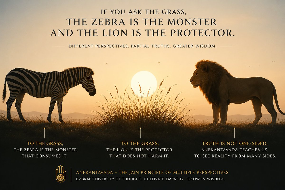 iamSSChordiya's tweet photo. "If you ask the grass, the zebra is the monster and the lion is the protector."

At first, this sounds counterintuitive. But it captures a timeless insight: our perspective shapes our understanding of reality.

To the grass, the zebra is the one that consumes it. The lion poses no such threat. Neither is inherently a hero or a villain—the judgment changes with the observer.

This beautifully echoes the Jain principle of Anekantavada (the doctrine of multiple perspectives). It teaches that truth is often too vast to be fully captured from a single viewpoint. Each perspective may reveal a part of reality, but rarely its entirety.

Anekantavada is not moral relativism, nor does it suggest that every opinion is equally correct. Rather, it encourages intellectual humility—the willingness to listen, question our assumptions, and recognize that our own understanding may be incomplete.

In a world polarized by certainty, this ancient philosophy remains remarkably relevant. Before dismissing another view, we can ask: What might they be seeing that I am not?

Understanding another perspective doesn't require abandoning our own. It simply expands our capacity for wisdom, empathy, and better judgment.

Perhaps the path to stronger leadership, healthier dialogue, and lasting harmony begins not with speaking louder—but with seeing wider.

#Anekantavada #Jainism #Perspective #Leadership #CriticalThinking #Empathy #Wisdom