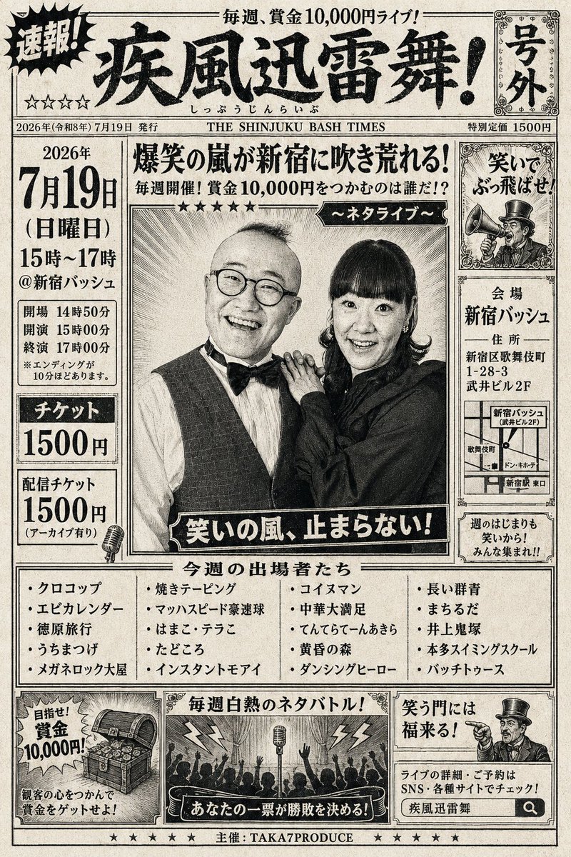 takastarfire's tweet photo. 日曜日2本目(*^_^*)

疾風迅雷舞(*^_^*)

優勝者には賞金１０，０００円！

22組中、
上位3組

首領猿ライブ(賞金２５，０００円)

大首領大猿ライブ(賞金５０，０００円)

オファー。

4組目、5組目

首領猿ライブ(賞金２５，０００円)

オファー。

下位5組は肉食ライブへ！

2026年7月19日　(日曜日)　15時~17時@ 新宿バッシュ
疾風迅雷舞！☆☆☆☆　〜ネタライブ〜

開場14時50分
開演15時
終演17時
※エンディングが10分ほどあります。

会場 新宿バッシュ
住所 新宿区歌舞伎町1-28-3 武井ビル２F

チケット：1500円

配信1500円(アーカイブ有り)
https://t.co/yKo8NrtWQp

クロコップ
徳原旅行
うちまつげ
メガネロック大屋
マッハスピード豪速球
だーりんず
はまこ・テラこ
たどころ
インスタントモアイ
コイヌマン
中華大満足
てんてらてーんあきら
黄昏の森
ダンシングヒーロー
長い群青
まちるだ
井上鬼塚
本多スイミングスクール
バッチトゥース
劇的トライアングル
チャバシラ

その他

スポンサー様

#FAIRYTAIL
https://t.co/1znz3HFJyW

今後のライブ全日程こちらです🙇
https://t.co/DDd0vQHrwM

ホームページ
https://t.co/oTO0G7sdDQ

チケット予約はTwitterでもオープンチャットでも公式LINEでも芸人さんでも大丈夫です。
↓

オープンチャット「肉食、疾風、小猿、首領猿、チケット予約」
https://t.co/PcDl631YKd

公式LINE
https://t.co/YJqMnmq6fy

どの場合でも芸人さんにバックつきます。