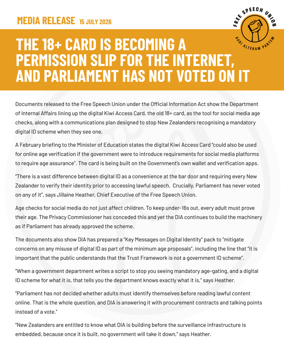 NZFreeSpeech's tweet photo. 📣 MEDIA RELEASE

15 July 2026

Documents released to the Free Speech Union under the Official Information Act show the Department of Internal Affairs lining up the digital Kiwi Access Card, the old 18+ card, as the tool for social media age checks, along with a communications plan designed to stop New Zealanders recognising a mandatory digital ID scheme when they see one.

A February briefing to the Minister of Education states the digital Kiwi Access Card "could also be used for online age verification if the government were to introduce requirements for social media platforms to require age assurance". The card is being built on the Government's own wallet and verification apps.

"There is a vast difference between digital ID as a convenience at the bar door and requiring every New Zealander to verify their identity prior to accessing lawful speech. Crucially, Parliament has never voted on any of it", says Jillaine Heather, Chief Executive of the Free Speech Union.

Age checks for social media do not just affect children. To keep under-16s out, every adult must prove their age. The Privacy Commissioner has conceded this and yet the DIA continues to build the machinery as if Parliament has already approved the scheme.

The documents also show DIA has prepared a "Key Messages on Digital Identity" pack to "mitigate concerns on any misuse of digital ID as part of the minimum age proposals", including the line that "it is important that the public understands that the Trust Framework is not a government ID scheme".

"When a government department writes a script to stop you seeing mandatory age-gating, and a digital ID scheme for what it is, that tells you the department knows exactly what it is," says Heather.

"Parliament has not decided whether adults must identify themselves before reading lawful content online. That is the whole question, and DIA is answering it with procurement contracts and talking points instead of a vote."

"New Zealanders are entitled to know what DIA is building before the surveillance infrastructure is embedded, because once it is built, no government will take it down," says Heather.
