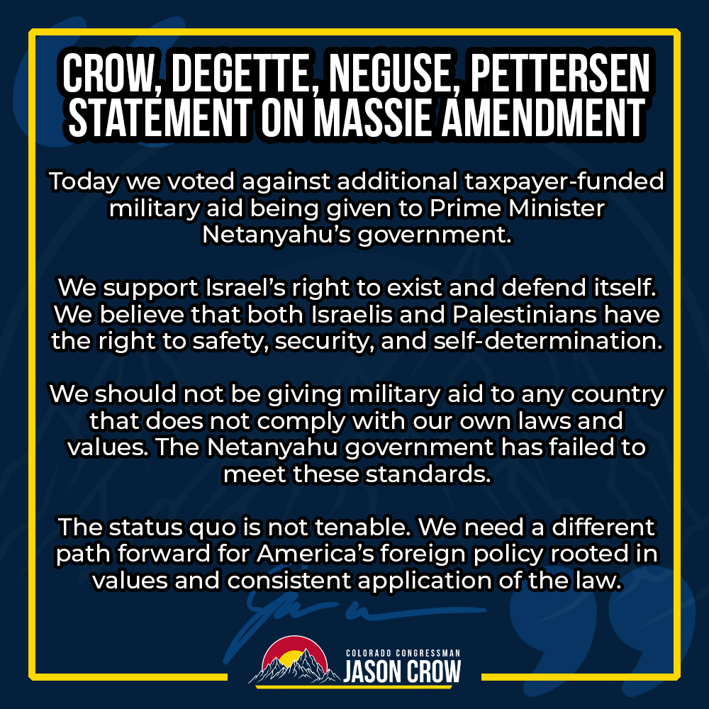 RepJasonCrow's tweet photo. I voted against additional taxpayer-funded military aid being given to Prime Minister Netanyahu’s government.

The status quo is not tenable. We need a different path forward for America’s foreign policy. https://t.co/cXwSrS3drh