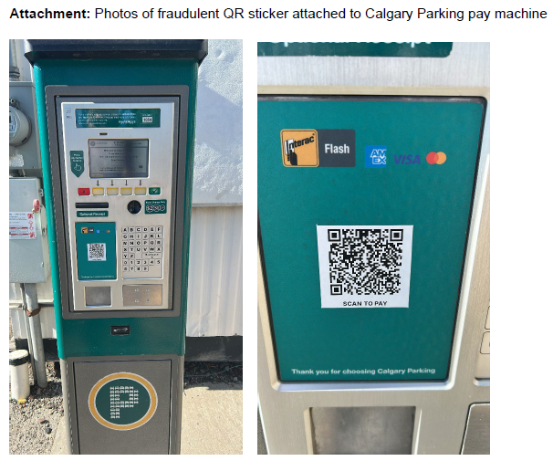 Landonforward14's tweet photo. HEADS UP!

Earlier this week, a limited number of pay machines were identified as having a ‘scan to pay’ decal affixed to the ‘tap for payment’ area on the pay machine. If a customer unknowingly scans the QR code, they will be taken to an illegitimate website to enter information and payment to purchase a parking session.

Several steps have been taken since the incident was reported. These included:

• Corporate Security has worked with the domain providers of the URL for both the illegitimate website and QR code host website to have the links decommissioned.
• Calgary Parking has been conducting a sweep of all pay machines to remove unauthorized decals.
• Law and Privacy have been engaged with respect to legal and privacy impacts.
• Video footage at Calgary Parking lots has been analyzed and a potential suspect has been identified.
• Corporate Security has engaged Calgary Police Services on the matter.

Calgary Parking will be placing updated information on https://t.co/vdtEn4cFhY and social media channels. If you are worried if you have become a victim of fraud, please make sure to contact your financial institution and report it to the Calgary Police Service non-emergency line (403-266-1234) or the Canadian Anti-Fraud Centre (https://t.co/2CySuel5m4). Please be sure to reach out to our office at ward14@calgary.ca should you have any questions regarding the above.