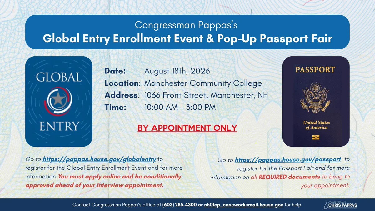 Congressman Pappas’s Global Entry Enrollment Event & Pop-Up Passport Fair

Date: August 18th, 2026
Location: Manchester Community College
Address: 1066 Front Street, Manchester, NH
Time: 10:00 AM - 3:00 PM

BY APPOINTMENT ONLY

Go to https://pappas.house.gov/globalentry to register for the Global Entry Enrollment Event and for more information.You must apply online and be conditionally approved ahead of your interview appointment.

Go to https://pappas.house.gov/passport  to register for the Passport Fair and for more information on all REQUIRED documents to bring to your appointment.

Contact Congressman Pappas’s office at (603) 285-4300 or nh01cp_casework@mail.house.gov for help.
