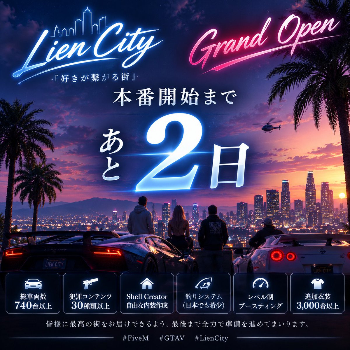 Lien_City's tweet photo. 🔥 Grand Openまで、あと2日！ 🔥

本番開始：7/18 (土) 20:00～

いよいよ、 Lien City 本番開始まであと2日となりました！🌃

βテストでいただいたご意見をもとに、
現在もGrand Openへ向けて最終調整・改善を進めています！

🚗 総車両数700台以上
🔫 犯罪コンテンツ30種類以上
🏠 Shell Creator
🎣 珍しい釣りシステム
🚘 珍しいレベル制ブースティング
🧥 追加衣装5,000着以上

皆様に最高の街をお届けできるよう、
運営・開発一同、最後まで全力で準備を進めてまいります！

『好きが繋がる街』

いよいよ開幕です。

#FiveM #GTAV #LienCity