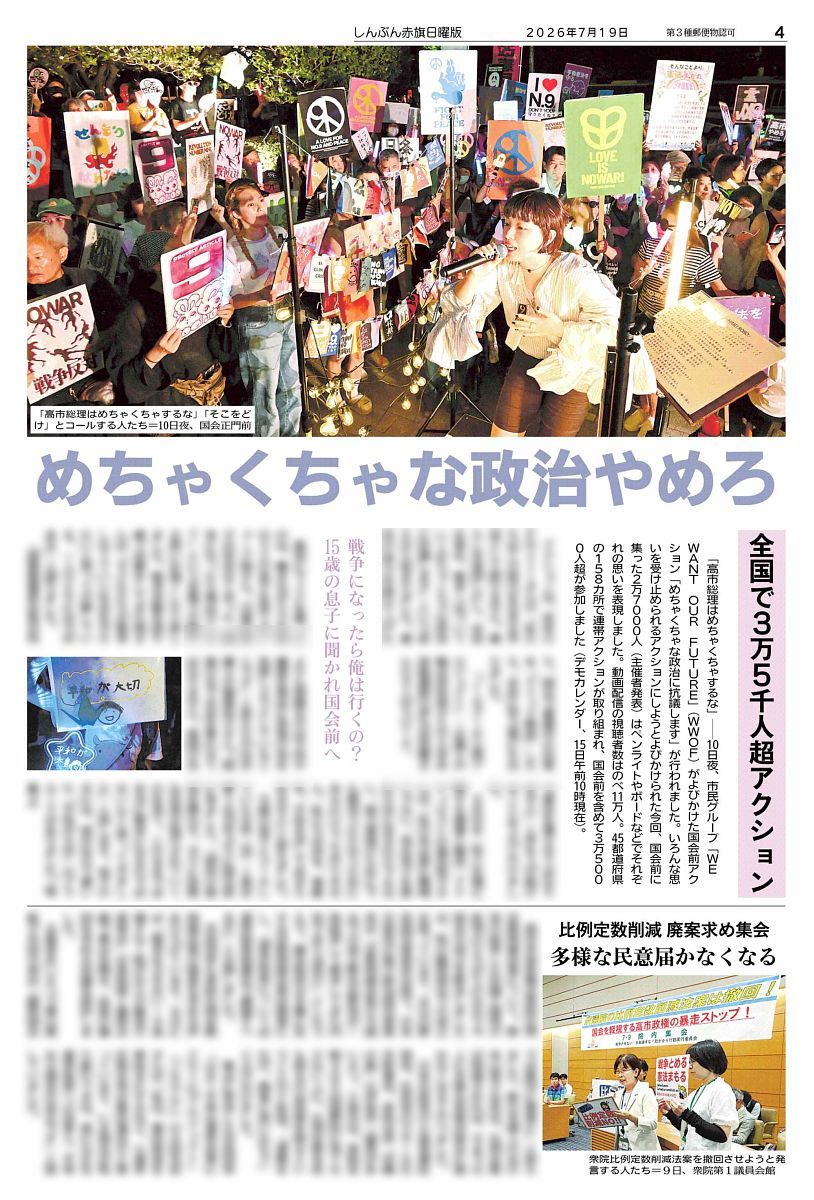 nitiyoutwitt's tweet photo. #赤旗日曜版 #7月19日号
めちゃくちゃな政治やめろ
全国で３万５千人超アクション
戦争になったら俺は行くの？１５歳の息子に聞かれ国会前へ

「高市総理はめちゃくちゃするな」－－１０日夜、市民グループ「ＷＥ　ＷＡＮＴ　ＯＵＲ　ＦＵＴＵＲＥ」（#ＷＷＯＦ）がよびかけた国会前アクション「#めちゃくちゃな政治に抗議します」が行われました。いろんな思いを受け止められるアクションにしようとよびかけられた今回、国会前に集った２万７０００人（主催者発表）はペンライトやボードなどでそれぞれの思いを表現しました。動画配信の視聴者数はのべ１１万人。４５都道府県の #１５８カ所 で連帯アクションが取り組まれ、国会前を含めて #３万５０００人超 が参加しました（デモカレンダー、１５日午前１０時現在）。

　アクションは、ＷＷＯＦのｅｒｉさんの「私たちはこの時代を生きる市民として黙りません。暮らしを後回しにし、自由を狭め、戦争へ近づいていくめちゃくちゃな政治に抗議します」という訴えから始まりました。憲法の条文を読み上げたり、国会で審議中の法案を「クイック解説」したり。多彩に学ぶ場にもなりました。
　「ノーモア！えん罪プロジェクト」・弁護士の鴨志田祐美さんや大学非常勤講師の伊与田昌慶さんら５人がスピーチ。

　最初にマイクを握ったのは、働きながら小中高の３人の息子を育てるシャープ茜さん。１５歳の息子が何気なく言った「戦争になったら俺は行くの？」という言葉で行動する思いを強くしたと話しました。戦争体験を語り継ぐ活動をしてきた茜さんは「子どもたちが戦争しなくていい社会を守りたいと思って行動している。一人ひとりには力がある」と語りました。

#比例定数削減　廃案求め集会
多様な民意届かなくなる

高市早苗政権は衆院比例定数削減法案について、野党の結束した抗議と国民の批判のひろがりのなかで今国会の成立を断念しましたが、秋の臨時国会での成立を狙っています。８日の野党国対委員長会談で、日本共産党の塩川鉄也国対委員長は「定数削減法案の今国会での成立断念は野党が一致結束して要求してきた内容であり当然だ」としたうえで、議会制民主主義に反する定数削減法案は廃案にし、「選挙制度については選挙制度協議会で議論すべきだ」と主張しました。

#日曜版電子版 はコチラ→https://t.co/EKNyMtor9Y
https://t.co/z0eBrTOZAV