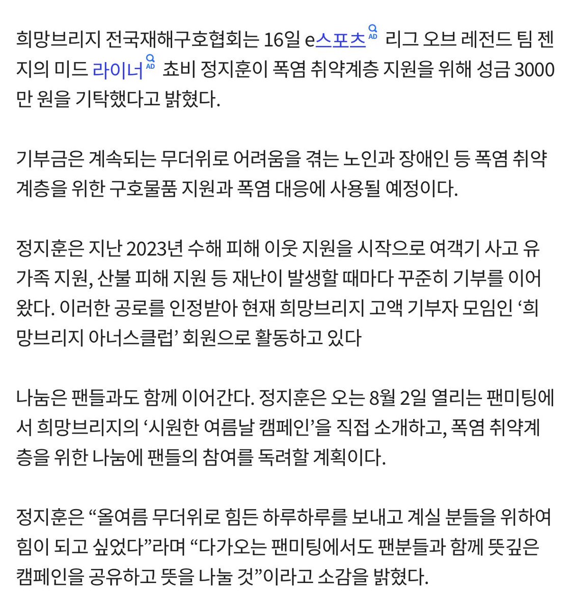 tannatzz's tweet photo. 프로게이머 쵸비, 폭염 취약계층 위해 3천만원 기부
https://t.co/5YGTDb7bpP

희망브리지 전국재해구호협회는 16일 e스포츠 리그 오브 레전드 팀 젠지의 미드 라이너 쵸비 정지훈이 폭염 취약계층 지원을 위해 성금 3000 만 원을 기탁했다고 밝혔다.

정지훈은 오는 8월 2일 열리는 팬미팅에 서 희망브리지의 '시원한 여름날 캠페인'을 직접 소개하고, 폭염 취약계 층을 위한 나눔에 팬들의 참여를 독려할 계획이다.