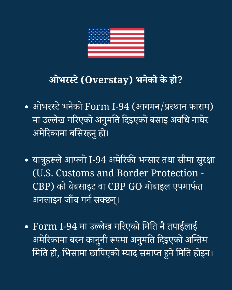 USEmbassyNepal's tweet photo. Respecting U.S. Visa Terms and Periods of Admission: Know the Rules, Avoid the Risks

What is an overstay?

✅ An overstay occurs when a person remains in the United States beyond the authorized date recorded on the Form I-94 (Arrival/Departure Form).
✅ Travelers can check their I-94 online on U.S. Customs and Border Protection’s website the CBP GO mobile app.
✅ This date is the legal limit of authorized stay – not the expiration date printed on the visa itself.

What are the consequences of an overstay?

✅ The consequences of remaining in the United States beyond your authorized period of stay could include having your visa revoked and possible deportation.
✅ It also could include future visa ineligibility, potential bans on re-entry to the United States, and criminal prosecution.

How do you avoid an overstay?

✅ Check your Form I-94.
✅ The U.S. Department of Homeland Security has a tool for travelers to check their admission status at https://t.co/7Ikxs7wDTN and clicking on the ‘View Compliance’ tab.
✅ Mark your “admit until” date on your calendar and depart the United States on or before that date.