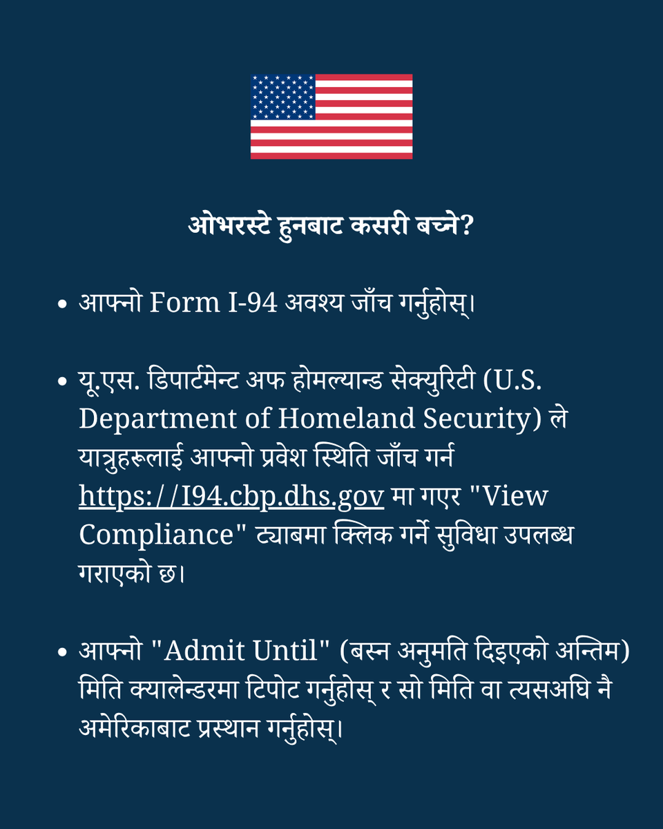 USEmbassyNepal's tweet photo. Respecting U.S. Visa Terms and Periods of Admission: Know the Rules, Avoid the Risks

What is an overstay?

✅ An overstay occurs when a person remains in the United States beyond the authorized date recorded on the Form I-94 (Arrival/Departure Form).
✅ Travelers can check their I-94 online on U.S. Customs and Border Protection’s website the CBP GO mobile app.
✅ This date is the legal limit of authorized stay – not the expiration date printed on the visa itself.

What are the consequences of an overstay?

✅ The consequences of remaining in the United States beyond your authorized period of stay could include having your visa revoked and possible deportation.
✅ It also could include future visa ineligibility, potential bans on re-entry to the United States, and criminal prosecution.

How do you avoid an overstay?

✅ Check your Form I-94.
✅ The U.S. Department of Homeland Security has a tool for travelers to check their admission status at https://t.co/7Ikxs7wDTN and clicking on the ‘View Compliance’ tab.
✅ Mark your “admit until” date on your calendar and depart the United States on or before that date.