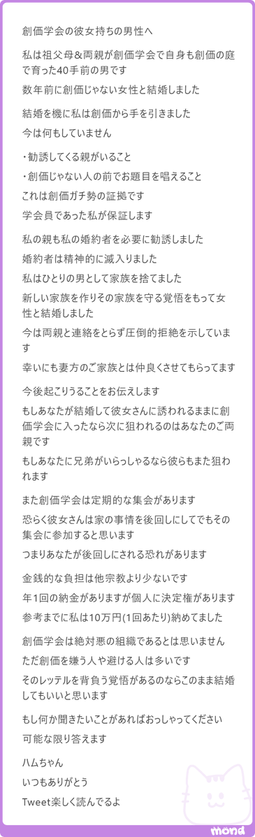 hamusoku's tweet photo. 昨日の創価学会女性との婚活で悩んでいた男性
「自分自身が創価学会で育って、結婚を機に創価を辞めた方」からのmondが来ていたのでご紹介

長文でXだと画像読みづらいかと思ったので、文もコピペで掲載

世の中色んな人生があるんやなぁと改めて感じたのと、昔はこういう成分は２ちゃんねるからしか摂取できなかったけど
mondで色んな人のお話し聞けるのめっちゃ好き

（ただ相談されても、自分自身の考えとしてはワイみたいな人間の意見よりかネットの集合知の方が正しいと思っているので
相談への答えとしてはリプ欄見てもらうって形にはなってしまうけれども
みんなの意見聞きたいよっていう人いればお気軽にmond頂けたらと思います🐹）

＞
創価学会の彼女持ちの男性へ

私は祖父母&両親が創価学会で自身も創価の庭で育った40手前の男です

数年前に創価じゃない女性と結婚しました

結婚を機に私は創価から手を引きました
今は何もしていません

・勧誘してくる親がいること
・創価じゃない人の前でお題目を唱えること

これは創価ガチ勢の証拠です
学会員であった私が保証します

私の親も私の婚約者を必要に勧誘しました
婚約者は精神的に滅入りました
私はひとりの男として家族を捨てました
新しい家族を作りその家族を守る覚悟をもって女性と結婚しました

今は両親と連絡をとらず圧倒的拒絶を示しています
幸いにも妻方のご家族とは仲良くさせてもらってます

今後起こりうることをお伝えします

もしあなたが結婚して彼女さんに誘われるままに創価学会に入ったなら次に狙われるのはあなたのご両親です

もしあなたに兄弟がいらっしゃるなら彼らもまた狙われます

また創価学会は定期的な集会があります
恐らく彼女さんは家の事情を後回しにしてでもその集会に参加すると思います

つまりあなたが後回しにされる恐れがあります

金銭的な負担は他宗教より少ないです
年1回の納金がありますが個人に決定権があります
参考までに私は10万円(1回あたり)納めてました

創価学会は絶対悪の組織であるとは思いません

ただ創価を嫌う人や避ける人は多いです

そのレッテルを背負う覚悟があるのならこのまま結婚してもいいと思います