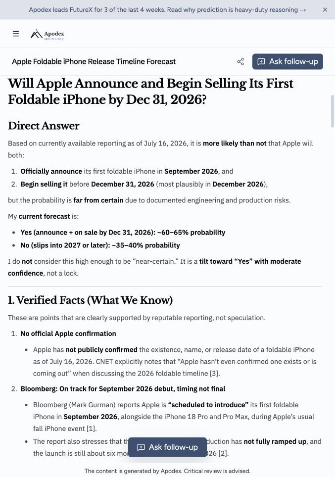 Zesee's tweet photo. Three Credible Sources, Three Different Timelines: I Asked Apodex @Apodex_AI to Judge the Foldable iPhone Rumors
 
As of July 16, 2026, Apple has not confirmed whether it will release a foldable iPhone before the end of the year.
 
The problem is not a lack of reporting. It is that credible reports point in different directions.
 
Bloomberg's Mark Gurman says Apple's first foldable iPhone remains on track for a September 2026 debut. Nikkei and Reuters describe engineering problems that could delay shipments. DigiTimes and MacRumors suggest production has slipped, but Apple is still targeting fall 2026.
 
That made the foldable iPhone a useful test for Apodex.
 
I asked whether Apple would both announce and begin selling its first foldable iPhone by December 31, 2026. Apodex had to identify conflicting sources, explain their weights, build three scenarios, state a confidence level, and list the signals that would invalidate its conclusion.
 
The distinction between "announce" and "begin selling" matters. Apple could introduce the phone in September while delaying availability until December or 2027.
 
How Apodex Weighed the Sources
 
Bloomberg's September timeline became the baseline. Gurman has a strong record on Apple product timing, and other outlets independently support a fall 2026 target. Apodex still down-weighted the claim because the timing was not final and later reporting introduced production risk.
 
Nikkei's engineering details were treated as credible and given substantial weight. However, Apodex did not treat a 2027 delay as the base case because the report described it as a worst-case outcome, not a confirmed schedule change.
 
The Barclays view received less weight because it came from a single analyst note. Still, its pattern was plausible: Apple introduced the iPhone X in September 2017 and released it in November. A September announcement followed by December sales could reconcile the reports.
 
What Actually Decides the Outcome
 
The forecast depends on hinge reliability, OLED and assembly yield, production speed, and Apple's quality threshold.
 
A product can be ready to announce while remaining difficult to manufacture at scale. Better yield supports fall sales; continued instability makes December or 2027 more plausible.
 
Three Scenarios
 
Apodex divided the outcome into three paths:
 
- Early case, about 25%: Apple announces the phone in September and begins sales in late September or October.
- Base case, about 55%: Apple announces it in September, with limited retail availability beginning in December.
- Delayed case, about 20%: engineering or yield problems push consumer sales into 2027.
 
The base case preserves Bloomberg's September introduction while accommodating the reported production delay and December-shipment forecast.
 
What Would Prove It Wrong?
 
The probability of a 2026 sale should fall sharply if Bloomberg, Reuters, Nikkei, or Apple reports that volume production has moved into 2027. The same applies if suppliers delay components into Q1 2027 or if assembly and display-yield failures continue into October.
 
The cleanest public test will be Apple's September event. If it passes without a foldable-iPhone announcement, the base case fails. Confirmed mass production, carrier preparation, or 2026 delivery dates would move the forecast in the opposite direction.
 
Why the Test Matters
 
The useful result was not the percentage itself. It was the structure of the judgment.
 
Apodex compared contradictory claims, assigned different weights, built multiple paths, and stated what would force it to change its mind. That matches its official positioning as a heavy-duty solver: turning information into evidence through verification and reaching a defensible conclusion under uncertainty.
 
The narrower claim is more useful: when the answer does not yet exist, Apodex can make the evidence, uncertainty, and failure conditions inspectable.
 
Try Apodex: https://t.co/sHepF6R1Di