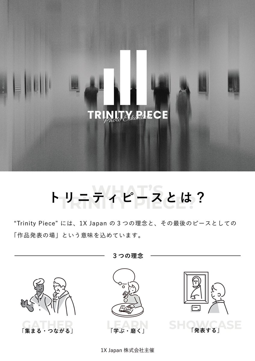 1X_JPN's tweet photo. 📢【開催のお知らせ】

1X Japan Photo Exhibition
Trinity Piece vol.2

全国から集まった写真家・フォトグラファーによる、一般公募型グループ写真展 「Trinity Piece vol.2」 を開催します。

風景、ストリート、ポートレート、建築、抽象表現など、ジャンルを超えて集まった作品を展示します。

展示作品は、FLATLABOによる高品質なフォトアクリル・木製パネルで展示。

一枚一枚の作品を、ぜひ会場でじっくりとご覧ください。

写真が好きな方、作品づくりに興味がある方、これから写真を始めたい方も大歓迎です。

ぜひお気軽にお立ち寄りください。

━━━━━━━━━━━━━━━

🗓 2026年7月24日（金）〜26日（日）

7/24（金） 13:00〜19:00
7/25（土） 11:00〜19:00
7/26（日） 11:00〜17:00

📍 encounter gallery

🎟 入場無料

【主催】
1X Japan株式会社

【協賛】
FLATLABO／株式会社フラットラボ

【特別協力】
合同会社日本文藝

皆さまのご来場を心よりお待ちしております。

#TrinityPiece #写真展